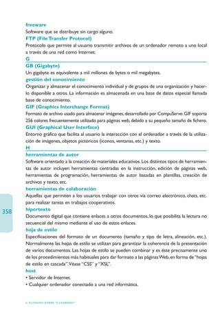 freeware
      Software que se distribuye sin cargo alguno.
      FTP (File Transfer Protocol)
      Protocolo que permite al usuario transmitir archivos de un ordenador remoto a uno local
      a través de una red como Internet.
      G
      GB (Gigabyte)
      Un gigabyte es equivalente a mil millones de bytes o mil megabytes.
      gestión del conocimiento
      Organizar y almacenar el conocimiento individual y de grupos de una organización y hacer-
      lo disponible a otros. La información es almacenada en una base de datos especial llamada
      base de conocimiento.
      GIF (Graphics Interchange Format)
      Formato de archivo usado para almacenar imágenes, desarrollado por CompuServe: GIF soporta
      256 colores frecuentemente utilizado para páginas web, debido a su pequeño tamaño de fichero.
      GUI (Graphical User Interface)
      Entorno gráfico que facilita al usuario la interacción con el ordenador a través de la utiliza-
      ción de imágenes, objetos pictóricos (iconos, ventanas, etc.) y texto.
      H
      herramientas de autor
      Software orientado a la creación de materiales educativos. Los distintos tipos de herramien-
      tas de autor incluyen herramientas centradas en la instrucción, edición de páginas web,
      herramientas de programación, herramientas de autor basadas en plantillas, creación de
      archivos y texto, etc.
      herramientas de colaboración
      Aquellas que permiten a los usuarios trabajar con otros vía correo electrónico, chats, etc.
      para realizar tareas en trabajos cooperativos.
      hipertexto
358
      Documento digital que contiene enlaces a otros documentos, lo que posibilita la lectura no
      secuencial del mismo mediante el uso de estos enlaces.
      hoja de estilo
      Especificaciones del formato de un documento (tamaño y tipo de letra, alineación, etc.).
      Normalmente las hojas de estilo se utilizan para garantizar la coherencia de la presentación
      de varios documentos. Las hojas de estilo se pueden combinar y es éste precisamente uno
      de los procedimientos más habituales para dar formato a las páginas Web, en forma de “hojas
      de estilo en cascada”.Véase “CSS” y “XSL”.
      host
      • Servidor de Internet.
      • Cualquier ordenador conectado a una red informática.


      6. GLOSARIO SOBRE “E-LEARNING”
 