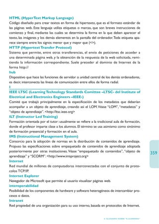 HTML (HyperText Markup Language)
Código diseñado para crear textos en forma de hipertexto, que es el formato estándar de
las páginas web. Este lenguaje utiliza etiquetas o marcas, que son breves instrucciones de
comienzo y final, mediante las cuales se determina la forma en la que deben aparecer el
texto, las imágenes y los demás elementos en la pantalla del ordenador.Toda etiqueta apa-
rece siempre entre los signos menor que y mayor que ().
HTTP (Hypertext Transfer Protocol)
Sistema que permite, entre otras transferencias, el envío de peticiones de acceder a
una determinada página web, y la obtención de la respuesta de la web solicitada, remi-
tiendo la información correspondiente. Suele preceder al dominio de Internet de la
forma http://
hub
Dispositivo que hace las funciones de servidor o unidad central de los demás ordenadores,
es decir, interconecta las líneas de comunicación entre ellos de forma radial.
I
IEEE LTSC (Learning Technology Standards Comittee –LTSC- del Institute of
Electrical and Electronics Engineers –IEEE-)
Comité que trabajó principalmente en la especificación de los metadatos que deberían
acompañar a un objeto de aprendizaje, creando así el LOM. Véase “LOM”, “metadatos” y
“objeto de aprendizaje”. http://ltsc.ieee.org
ILT (Instructor Led Training)
Formación orientada por el tutor: usualmente se refiere a la tradicional aula de formación,
donde el profesor imparte clase a los alumnos. El término se usa asimismo como sinónimo
de formación presencial y formación en el aula.
IMS (Instructional Management System)
Consorcio para la adopción de normas en la distribución de contenidos de aprendizaje.
Propuso las especificaciones sobre empaquetado de contenidos de aprendizaje adoptada
posteriormente por otras instituciones. Véase “empaquetado de contenidos”, “objeto de
                                                                                                  359
aprendizaje” y “SCORM”. http://www.imsproject.org
Internet
Red mundial de millones de computadoras interconectadas con el conjunto de proto-
colos TCP/IP.
Internet Explorer
Navegador de Microsoft que permite al usuario visualizar páginas web.
interoperabilidad
Posibilidad de los componentes de hardware y software heterogéneos de intercambiar pro-
cesos o datos.
Intranet
Red propiedad de una organización para su uso interno, basada en protocolos de Internet.


                                                                 6. GLOSARIO SOBRE “E-LEARNING”
 
