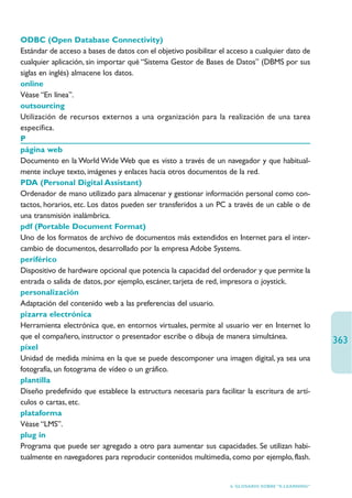 ODBC (Open Database Connectivity)
Estándar de acceso a bases de datos con el objetivo posibilitar el acceso a cualquier dato de
cualquier aplicación, sin importar qué “Sistema Gestor de Bases de Datos” (DBMS por sus
siglas en inglés) almacene los datos.
online
Véase “En línea”.
outsourcing
Utilización de recursos externos a una organización para la realización de una tarea
específica.
P
página web
Documento en la World Wide Web que es visto a través de un navegador y que habitual-
mente incluye texto, imágenes y enlaces hacia otros documentos de la red.
PDA (Personal Digital Assistant)
Ordenador de mano utilizado para almacenar y gestionar información personal como con-
tactos, horarios, etc. Los datos pueden ser transferidos a un PC a través de un cable o de
una transmisión inalámbrica.
pdf (Portable Document Format)
Uno de los formatos de archivo de documentos más extendidos en Internet para el inter-
cambio de documentos, desarrollado por la empresa Adobe Systems.
periférico
Dispositivo de hardware opcional que potencia la capacidad del ordenador y que permite la
entrada o salida de datos, por ejemplo, escáner, tarjeta de red, impresora o joystick.
personalización
Adaptación del contenido web a las preferencias del usuario.
pizarra electrónica
Herramienta electrónica que, en entornos virtuales, permite al usuario ver en Internet lo
que el compañero, instructor o presentador escribe o dibuja de manera simultánea.
                                                                                                    363
píxel
Unidad de medida mínima en la que se puede descomponer una imagen digital, ya sea una
fotografía, un fotograma de vídeo o un gráfico.
plantilla
Diseño predefinido que establece la estructura necesaria para facilitar la escritura de artí-
culos o cartas, etc.
plataforma
Véase “LMS”.
plug in
Programa que puede ser agregado a otro para aumentar sus capacidades. Se utilizan habi-
tualmente en navegadores para reproducir contenidos multimedia, como por ejemplo, flash.


                                                                   6. GLOSARIO SOBRE “E-LEARNING”
 