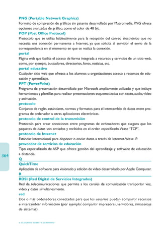 PNG (Portable Network Graphics)
      Formato de compresión de gráficos sin patente desarrollado por Macromedia. PNG ofrece
      opciones avanzadas de gráfico, como el color de 48 bit.
      POP (Post Office Protocol)
      Protocolo que se utiliza habitualmente para la recepción del correo electrónico que no
      necesita una conexión permanente a Internet, ya que solicita al servidor el envío de la
      correspondencia en el momento en que se realiza la conexión.
      portal
      Página web que facilita el acceso de forma integrada a recursos y servicios de un sitio web,
      como, por ejemplo, buscadores, directorios, foros, noticias, etc.
      portal educativo
      Cualquier sitio web que ofrezca a los alumnos u organizaciones acceso a recursos de edu-
      cación y aprendizaje.
      PPT (PowerPoint)
      Programa de presentación desarrollado por Microsoft ampliamente utilizado y que incluye
      herramientas y plantillas para realizar presentaciones esquematizadas con texto, audio, vídeo
      y animación.
      protocolo
      Conjunto de reglas, estándares, normas y formatos para el intercambio de datos entre pro-
      gramas de ordenador u otras aplicaciones electrónicas.
      protocolo de control de la transmisión
      Protocolo para crear conexiones entre programas de ordenadores que asegura que los
      paquetes de datos son enviados y recibidos en el orden especificado.Véase “TCP”.
      protocolo de Internet
      Estándar Internacional para disponer o enviar datos a través de Internet.Véase IP.
      proveedor de servicios de educación
      Tipo especializado de ASP que ofrece gestión del aprendizaje y software de educación
      a distancia.
364
      Q
      QuickTime
      Aplicación de software para visionado y edición de vídeo desarrollado por Apple Computer.
      R
      RDSI (Red Digital de Servicios Integrados)
      Red de telecomunicaciones que permite a los canales de comunicación transportar voz,
      vídeo y datos simultáneamente.
      red
      Dos o más ordenadores conectados para que los usuarios puedan compartir recursos
      e intercambiar información (por ejemplo: compartir impresoras, servidores, almacenaje
      de sistemas).


      6. GLOSARIO SOBRE “E-LEARNING”
 