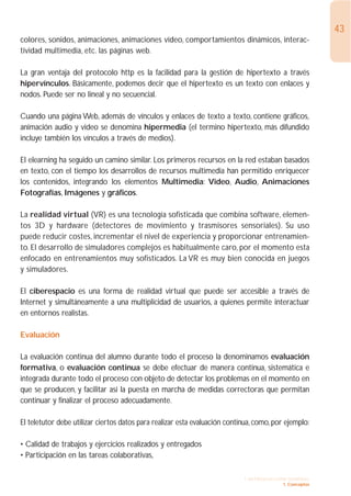 43
colores, sonidos, animaciones, animaciones vídeo, comportamientos dinámicos, interac-
tividad multimedia, etc. las páginas web.

La gran ventaja del protocolo http es la facilidad para la gestión de hipertexto a través
hipervínculos. Básicamente, podemos decir que el hipertexto es un texto con enlaces y
nodos. Puede ser no lineal y no secuencial.

Cuando una página Web, además de vínculos y enlaces de texto a texto, contiene gráficos,
animación audio y video se denomina hipermedia (el termino hipertexto, más difundido
incluye también los vínculos a través de medios).

El elearning ha seguido un camino similar. Los primeros recursos en la red estaban basados
en texto, con el tiempo los desarrollos de recursos multimedia han permitido enriquecer
los contenidos, integrando los elementos Multimedia: Video, Audio, Animaciones
Fotografías, Imágenes y gráficos.

La realidad virtual (VR) es una tecnología sofisticada que combina software, elemen-
tos 3D y hardware (detectores de movimiento y trasmisores sensoriales). Su uso
puede reducir costes, incrementar el nivel de experiencia y proporcionar entrenamien-
to. El desarrollo de simuladores complejos es habitualmente caro, por el momento esta
enfocado en entrenamientos muy sofisticados. La VR es muy bien conocida en juegos
y simuladores.

El ciberespacio es una forma de realidad virtual que puede ser accesible a través de
Internet y simultáneamente a una multiplicidad de usuarios, a quienes permite interactuar
en entornos realistas.

Evaluación

La evaluación continua del alumno durante todo el proceso la denominamos evaluación
formativa, o evaluación continua se debe efectuar de manera continua, sistemática e
integrada durante todo el proceso con objeto de detectar los problemas en el momento en
que se producen, y facilitar así la puesta en marcha de medidas correctoras que permitan
continuar y finalizar el proceso adecuadamente.

El teletutor debe utilizar ciertos datos para realizar esta evaluación continua, como, por ejemplo:

• Calidad de trabajos y ejercicios realizados y entregados
• Participación en las tareas colaborativas,

                                                                            1. INTRODUCCIÓN GENERAL
                                                                                          1. Conceptos
 