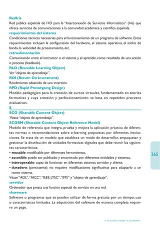 RedIris
Red pública española de I+D para la “Interconexión de Servicios Informáticos“ (Iris) que
ofrece servicios de comunicaciones a la comunidad académica y científica española.
requerimientos del sistema
Condiciones técnicas necesarias para el funcionamiento de un programa de software. Estos
requerimientos incluyen la configuración del hardware, el sistema operativo, el ancho de
banda, la velocidad de procesamiento, etc.
retroalimentación
Comunicación entre el instructor o el sistema y el aprendiz, como resultado de una acción
o proceso (feedback).
RLO (Reusable Learning Object)
Ver “objeto de aprendizaje”.
ROI (Return On Investment)
Rendimiento obtenido de una inversión.
RPD (Rapid Prototyping Design)
Modelo pedagógico para la creación de cursos virtuales, fundamentado en teorías
formativas y cuya creación y perfeccionamiento se basa en repetidos procesos
evaluativos.
S
SCO (Sharable Content Object)
 Véase “objeto de aprendizaje”.
SCORM (Sharable Content Object Reference Model)
Modelo de referencia que integra, prueba y mejora la aplicación práctica de diferen-
tes normas o recomendaciones sobre e-learning propuestas por diferentes institu-
ciones. Se trata de un modelo que establece un modo de desarrollar, empaquetar y
gestionar la distribución de unidades formativas digitales que debe reunir las siguien-
tes características:
• reusable: modificable por diferentes herramientas,
                                                                                                 365
• accesible: puede ser publicado y encontrado por diferentes entidades y sistemas,
• interoperable: capaz de funcionar en diferentes sistemas servidor y cliente,
• duradero: (persistente): no requiere modificaciones significativas para adaptarlo a un
  nuevo sistema.
Véase “ADL”,“AICC”,“IEEE LTSC”,“IMS” y “objeto de aprendizaje”.
servidor
Ordenador que presta una función especial de servicio en una red.
shareware
Software o programas que se pueden utilizar de forma gratuita por un tiempo, uso
o características limitadas. La adquisición del software de manera completa requie-
re un pago.


                                                                6. GLOSARIO SOBRE “E-LEARNING”
 