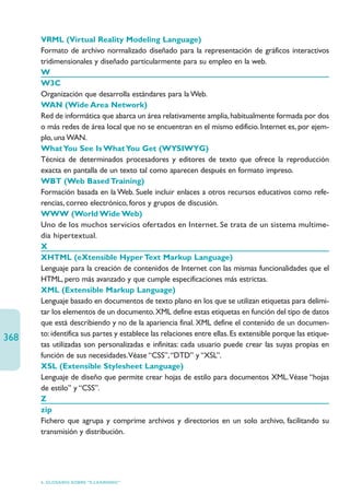 VRML (Virtual Reality Modeling Language)
      Formato de archivo normalizado diseñado para la representación de gráficos interactivos
      tridimensionales y diseñado particularmente para su empleo en la web.
      W
      W3C
      Organización que desarrolla estándares para la Web.
      WAN (Wide Area Network)
      Red de informática que abarca un área relativamente amplia, habitualmente formada por dos
      o más redes de área local que no se encuentran en el mismo edificio. Internet es, por ejem-
      plo, una WAN.
      What You See Is What You Get (WYSIWYG)
      Técnica de determinados procesadores y editores de texto que ofrece la reproducción
      exacta en pantalla de un texto tal como aparecen después en formato impreso.
      WBT (Web Based Training)
      Formación basada en la Web. Suele incluir enlaces a otros recursos educativos como refe-
      rencias, correo electrónico, foros y grupos de discusión.
      WWW (World Wide Web)
      Uno de los muchos servicios ofertados en Internet. Se trata de un sistema multime-
      dia hipertextual.
      X
      XHTML (eXtensible Hyper Text Markup Language)
      Lenguaje para la creación de contenidos de Internet con las mismas funcionalidades que el
      HTML, pero más avanzado y que cumple especificaciones más estrictas.
      XML (Extensible Markup Language)
      Lenguaje basado en documentos de texto plano en los que se utilizan etiquetas para delimi-
      tar los elementos de un documento. XML define estas etiquetas en función del tipo de datos
      que está describiendo y no de la apariencia final. XML define el contenido de un documen-
      to: identifica sus partes y establece las relaciones entre ellas. Es extensible porque las etique-
368
      tas utilizadas son personalizadas e infinitas: cada usuario puede crear las suyas propias en
      función de sus necesidades.Véase “CSS”,“DTD” y “XSL”.
      XSL (Extensible Stylesheet Language)
      Lenguaje de diseño que permite crear hojas de estilo para documentos XML.Véase “hojas
      de estilo” y “CSS”.
      Z
      zip
      Fichero que agrupa y comprime archivos y directorios en un solo archivo, facilitando su
      transmisión y distribución.




      6. GLOSARIO SOBRE “E-LEARNING”
 