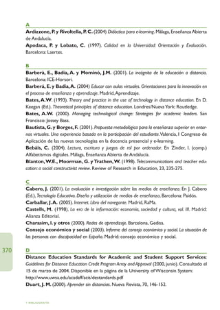 A
      Ardizzone, P y Rivoltella, P C. (2004) Didáctica para e-learning. Málaga, Enseñanza Abierta
                     .            .
      de Andalucía.
      Apodaca, P y Lobato, C. (1997). Calidad en la Universidad: Orientación y Evaluación.
                   .
      Barcelona: Laertes.

      B
      Barberà, E., Badia, A. y Mominó, J.M. (2001). La incógnita de la educación a distancia.
      Barcelona: ICE-Horsori.
      Barberá, E. y Badia,A. (2004) Educar con aulas virtuales. Orientaciones para la innovación en
      el proceso de enseñanza y aprendizaje. Madrid,Aprendizaje.
      Bates, A.W. (1993). Theory and practice in the use of technology in distance education. En D.
      Keegan (Ed.). Theoretical principles of distance education. Londres/Nueva York: Routledge.
      Bates, A.W. (2000). Managing technological change: Strategies for academic leaders. San
      Francisco: Jossey Bass.
      Bautista, G. y Borges, F. (2001). Propuesta metodológica para la enseñanza superior en entor-
      nos virtuales. Una experiencia basada en la participación del estudiante.Valencia, I Congreso de
      Aplicación de las nuevas tecnologías en la docencia presencial y e-learning.
      Bebáis, C. (2004). Lectura, escritura y juegos de rol por ordenador. En Zinder, I. (comp.)
      Alfabetismos digitales. Málaga, Enseñanza Abierta de Andalucía.
      Blanton,W.E., Moorman, G. y Trathen,W. (1998). Telecommunications and teacher edu-
      cation: a social constructivist review. Review of Research in Education, 23, 235-275.

      C
      Cabero, J. (2001). La evaluación e investigación sobre los medios de enseñanza. En J. Cabero
      (Ed.), Tecnología Educativa. Diseño y utilización de medios de enseñanza, Barcelona: Paidós.
      Carballar, J.A. (2005). Internet. Libro del navegante. Madrid, RaMa.
      Castells, M. (1998). La era de la información: economía, sociedad y cultura, vol. III. Madrid:
      Alianza Editorial.
      Charasim, l. y otros (2000). Redes de aprendizaje. Barcelona, Gedisa.
      Consejo económico y social (2003). Informe del consejo económico y social. La situación de
      las personas con discapacidad en España. Madrid: consejo económico y social.

370   D
      Distance Education Standards for Academic and Student Support Services:
      Guidelines for Distance Education Credit Program Array and Approval (2000, junio). Consultado el
      15 de marzo de 2004. Disponible en la página de la University of Wisconsin System:
      http://www.uwsa.edu/acadaff/acis/destandards.pdf
      Duart, J. M. (2000). Aprender sin distancias. Nueva Revista, 70, 146-152.


      7. BIBLIOGRAFÍA
 