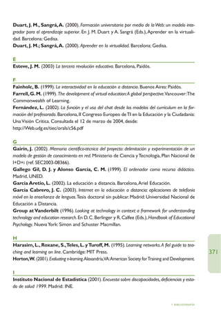 Duart, J. M., Sangrá,A. (2000). Formación universitaria por medio de la Web: un modelo inte-
grador para el aprendizaje superior. En J. M. Duart y A. Sangrá (Eds.), Aprender en la virtuali-
dad. Barcelona: Gedisa.
Duart, J. M.; Sangrá,A. (2000). Aprender en la virtualidad. Barcelona: Gedisa.

E
Esteve, J. M. (2003) La tercera revolución educativa. Barcelona, Paidós.

F
Fainholc, B. (1999). La interactividad en la educación a distancia. Buenos Aires: Paidós.
Farrell, G. M. (1999). The development of virtual education:A global perspective.Vancouver:The
Commonwealth of Learning.
Fernández, L. (2002). La función y el uso del chat desde los modelos del currículum en la for-
mación del profesorado. Barcelona, II Congreso Europeo de TI en la Educación y la Ciudadanía:
Una Visión Crítica. Consultada el 12 de marzo de 2004, desde:
http://Web.udg.es/tiec/orals/c56.pdf

G
Gairín, J. (2002). Memoria científico-técnica del proyecto: delimitación y experimentación de un
modelo de gestión de conocimiento en red. Ministerio de Ciencia y Tecnología, Plan Nacional de
I+D+i (ref. SEC2003-08366).
Gallego Gil, D. J. y Alonso García, C. M. (1999). El ordenador como recurso didáctico.
Madrid, UNED.
García Aretio, L. (2002). La educación a distancia. Barcelona,Ariel Educación.
García Cabrero, J. C. (2003). Internet en la educación a distancia: aplicaciones de telefonía
móvil en la enseñanza de lenguas.Tesis doctoral sin publicar. Madrid: Universidad Nacional de
Educación a Distancia.
Group at Vanderbilt (1996). Looking at technology in context: a framework for understanding
technology and education research. En D. C. Berlinger y R. Calfee (Eds.), Handbook of Educational
Psychology. Nueva York: Simon and Schuster Macmillan.

H
Harasim, L., Roxane, S.,Teles, L. y Turoff, M. (1995). Learning networks.A fiel guide to tea-
ching and learning on line. Cambridge: MIT Press.                                                        371
Horton,W. (2001). Evaluating e-learning.Alexandria,VA:American Society for Training and Development.

I
Instituto Nacional de Estadística (2001). Encuesta sobre discapacidades, deficiencias y esta-
do de salud 1999. Madrid: INE.


                                                                                       7. BIBLIOGRAFÍA
 