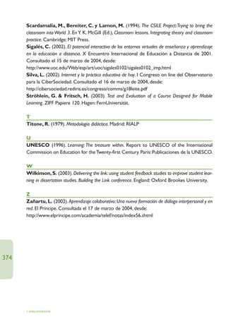 Scardamalia, M., Bereiter, C. y Lamon, M. (1994). The CSILE Project:Trying to bring the
      classroom into World 3. En Y. K. McGill (Ed.), Classroom lessons. Integrating theory and classroom
      practice. Cambridge: MIT Press.
      Sigalés, C. (2002). El potencial interactivo de los entornos virtuales de enseñanza y aprendizaje
      en la educación a distancia. X Encuentro Internacional de Educación a Distancia de 2001.
      Consultado el 15 de marzo de 2004, desde:
      http://www.uoc.edu/Web/esp/art/uoc/sigales0102/sigales0102_imp.html
      Silva, L. (2002). Internet y la práctica educativa de hoy. I Congreso on line del Observatorio
      para la CiberSociedad. Consultado el 16 de marzo de 2004, desde:
      http://cibersociedad.rediris.es/congreso/comms/g18leite.pdf
      Ströhlein, G.  Fritsch, H. (2003). Test and Evaluation of a Course Designed for Mobile
      Learning. ZIFF Papiere 120. Hagen: FernUniversität.

      T
      Titone, R. (1979). Metodología didáctica. Madrid: RIALP

      U
      UNESCO (1996). Learning: The treasure within. Report to UNESCO of the International
      Commission on Education for the Twenty-first Century. París: Publicaciones de la UNESCO.

      W
      Wilkinson, S. (2003). Delivering the link: using student feedback studies to improve student lear-
      ning in dissertation studies. Building the Link conference. England: Oxford Brookes University.

      Z
      Zañartu, L. (2002). Aprendizaje colaborativo: Una nueva formación de diálogo interpersonal y en
      red. El Príncipe. Consultada el 17 de marzo de 2004, desde:
      http://www.elprincipe.com/academia/telef/notas/index56.shtml




374




      7. BIBLIOGRAFÍA
 