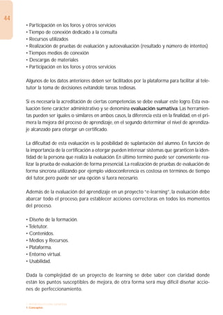 44
     • Participación en los foros y otros servicios
     • Tiempo de conexión dedicado a la consulta
     • Recursos utilizados
     • Realización de pruebas de evaluación y autoevaluación (resultado y número de intentos)
     • Tiempos medios de conexión
     • Descargas de materiales
     • Participación en los foros y otros servicios

     Algunos de los datos anteriores deben ser facilitados por la plataforma para facilitar al tele-
     tutor la toma de decisiones evitándole tareas tediosas.

     Si es necesaria la acreditación de ciertas competencias se debe evaluar este logro. Esta eva-
     luación tiene carácter administrativo y se denomina evaluación sumativa. Las herramien-
     tas pueden ser iguales o similares en ambos casos, la diferencia está en la finalidad, en el pri-
     mera la mejora del proceso de aprendizaje, en el segundo determinar el nivel de aprendiza-
     je alcanzado para otorgar un certificado.

     La dificultad de esta evaluación es la posibilidad de suplantación del alumno. En función de
     la importancia de la certificación a otorgar pueden interesar sistemas que garanticen la iden-
     tidad de la persona que realiza la evaluación. En último termino puede ser conveniente rea-
     lizar la prueba de evaluación de forma presencial. La realización de pruebas de evaluación de
     forma síncrona utilizando por ejemplo videoconferencia es costosa en términos de tiempo
     del tutor, pero puede ser una opción si fuera necesario.

     Además de la evaluación del aprendizaje en un proyecto “e-learning”, la evaluación debe
     abarcar todo el proceso, para establecer acciones correctoras en todos los momentos
     del proceso.

     • Diseño de la formación.
     • Teletutor.
     • Contenidos.
     • Medios y Recursos.
     • Plataforma.
     • Entorno virtual.
     • Usabilidad.

     Dada la complejidad de un proyecto de learning se debe saber con claridad donde
     están los puntos susceptibles de mejora, de otra forma será muy difícil diseñar accio-
     nes de perfeccionamiento.

     1. INTRODUCCIÓN GENERAL
     1. Conceptos
 