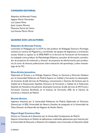 COMISIÓN EDITORIAL

      Alejandro de Alvarado Yniesta
      Agapito Martín Hernández
      Luz Lozano Pérez
      Javier Lozano Moreno
      Macarena García de Castro
      Luis Vicente Martín Martín



      QUIENES SON LOS AUTORES:

      Alejandro de Alvarado Yniesta
      Licenciado en Pedagogía por la UCM, ha sido profesor de Pedagogía General y Psicología
      evolutiva en centros de Magisterio, y coordinador de equipos de diagnóstico y orientación
      escolar. Desde su ingreso en el SPEE-INEM en el Servicio de Formación de Formadores
      ha trabajado como profesor de Metodología Didáctica, consultor de formación, coordina-
      dor de proyectos de evaluación, y director de proyectos de tele-formación para profeso-
      res. Es autor de diversas publicaciones sobre evaluación del aprendizaje y sobre metodo-
      logía de las TIC.

      Elena Ariztia Jamandreu
      Diplomada en Turismo y en Filología Hispánica. Master en Gerencia y Dirección Hotelera
      por la Universidad Politécnica de Madrid. Experta en Calidad y Formación, ha desempeña-
      do funciones de Jefe del área de Marketing y comunicación y Gerente del Instituto para la
      Calidad de la Restauración Española. Directora de Formación y Calidad de la Federación
      Española de Hostelería. Actualmente desempeña funciones de Jefe del área de IFE Virtual y
      Formación Continua Bonificada en el Instituto de Formación (IFE) de la Cámara de
      Comercio e Industria de Madrid.

      Ricardo Benítez
      Ingeniero Industrial por la Universidad Politécnica de Madrid, Diplomado en Dirección
      General por el IESE, Universidad de Navarra, Estudios de postgrado en la Universidad de
      Tokio. Director de Desarrollo de Negocio de Nanfor Ibérica.

      Miguel Ángel Carretero Díaz
      Doctor en Ciencias de la Educación por la Universidad Complutense de Madrid.
      Experto Universitario en Diseño de aplicaciones multimedia, aplicaciones para Internet, por
      la Universidad de Educación a Distancia. Ha trabajado como Licenciado en Educación desde
376
      8. ANEXO
 