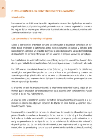 46
     2. EVOLUCIÓN DE LOS CONTENIDOS EN “E-LEARNING”

     Introducción

     Los contenidos de teleformación están experimentando cambios significativos en cortos
     espacios de tiempo, el presente apartado pretende mostrar como se ha producido una nota-
     ble mejora de los mismos para incrementar los resultados en las acciones formativas utili-
     zando la modalidad de “e-learning”.

     Los contenidos el “e-learning”: orígenes

     Desde la aparición del ordenador personal se comenzaron a desarrollar contenidos en for-
     mato digital orientados al aprendizaje. Estos, fueron avanzando en calidad y cantidad pero
     nunca llegaron a obtener un respaldo masivo de la sociedad educativa ya que la metodología
     de impartición no permitía interactuar con los usuarios ni conocer su nivel de aprendizaje.

     Los resultados de las acciones formativas eran pobres y, aunque los contenidos estuvieran dota-
     dos de gran calidad la formación basada en Cds, nunca llegó a obtener el rendimiento adecuado.

     En 1997 una vez consolidada la red de redes (Internet), y con la aparición de plataformas
     tecnológicas que permitían ejecutar los cursos, animar a los participantes y conocer sus
     tasas de aprendizaje y finalización, varios sectores sociales comenzaron a visualizar a la for-
     mación on-line como una nueva forma de impartir acciones formativas y conseguir los obje-
     tivos de aprendizaje deseados.

     El problema fue que los medios utilizados, la experiencia en la impartición y todos los ele-
     mentos que se precisaban para la realización de estas acciones eran completamente nuevos
     y, vistos al día de hoy, rudimentarios.

     A pesar de esto se realizaron acciones formativas para participantes cuyo acceso a la for-
     mación era difícil o con objetivos como los de difundir en poco tiempo y a grandes colec-
     tivos formación rápida.

     Los contenidos eran estáticos, carentes de interacción, sin locuciones (al no disponer equi-
     pos multimedia en muchos de los equipos de los usuarios receptores) y al final, aburridos.
     Se trataba de trasladar un contenido en formato texto para que se pudiera visualizar en la
     red y se aprovecharan las ventajas del uso de las plataformas de teleformación (animación
     de participantes, uso de herramientas de comunicación, seguimiento del progreso en los
     cursos, nivel de aprendizaje y control sobre el aprovechamiento de las acciones formativas)

     1. INTRODUCCIÓN GENERAL
     2. Evolución de los contenidos “e-learning”
 