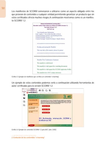 50
     Los manifiestos de SCORM comenzaron a utilizarse como un aspecto obligado entre los
     que proveían de contenidos a cualquier entidad permitiendo garantizar un producto que sin
     estos certificados ofrecía muchos riesgos.A continuación mostramos como es un manifies-
     to SCORM 1.2:




     Gráfico 5: Ejemplo de manifiesto que certifica un contenido “e-learning”


     Un ejemplo de estos contenidos podemos verlo a continuación utilizando herramientas de
     autor certificadas para la versión SCORM 1.2:




     Gráfico 6: Ejemplo de contenido SCORM 1.2 para AEC (año 2.003)


     1. INTRODUCCIÓN GENERAL
     2. Evolución de los contenidos “e-learning”
 
