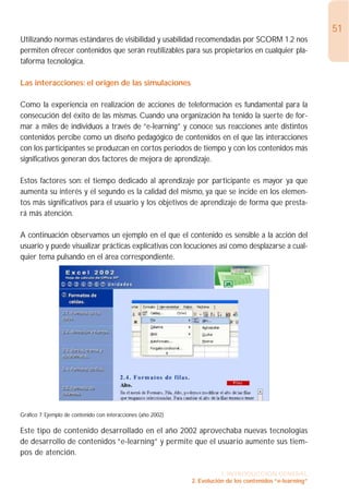 51
Utilizando normas estándares de visibilidad y usabilidad recomendadas por SCORM 1.2 nos
permiten ofrecer contenidos que serán reutilizables para sus propietarios en cualquier pla-
taforma tecnológica.

Las interacciones: el origen de las simulaciones

Como la experiencia en realización de acciones de teleformación es fundamental para la
consecución del éxito de las mismas. Cuando una organización ha tenido la suerte de for-
mar a miles de individuos a través de “e-learning” y conoce sus reacciones ante distintos
contenidos percibe como un diseño pedagógico de contenidos en el que las interacciones
con los participantes se produzcan en cortos periodos de tiempo y con los contenidos más
significativos generan dos factores de mejora de aprendizaje.

Estos factores son: el tiempo dedicado al aprendizaje por participante es mayor ya que
aumenta su interés y el segundo es la calidad del mismo, ya que se incide en los elemen-
tos más significativos para el usuario y los objetivos de aprendizaje de forma que presta-
rá más atención.

A continuación observamos un ejemplo en el que el contenido es sensible a la acción del
usuario y puede visualizar prácticas explicativas con locuciones así como desplazarse a cual-
quier tema pulsando en el área correspondiente.




Gráfico 7: Ejemplo de contenido con interacciones (año 2002)

Este tipo de contenido desarrollado en el año 2002 aprovechaba nuevas tecnologías
de desarrollo de contenidos “e-learning” y permite que el usuario aumente sus tiem-
pos de atención.

                                                                          1. INTRODUCCIÓN GENERAL
                                                               2. Evolución de los contenidos “e-learning”
 