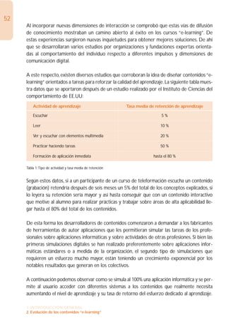 52
     Al incorporar nuevas dimensiones de interacción se comprobó que estas vías de difusión
     de conocimiento mostraban un camino abierto al éxito en los cursos “e-learning”. De
     estas experiencias surgieron nuevas inquietudes para obtener mejores soluciones. De ahí
     que se desarrollaran varios estudios por organizaciones y fundaciones expertas orienta-
     das al comportamiento del individuo respecto a diferentes impulsos y dimensiones de
     comunicación digital.

     A este respecto, existen diversos estudios que corroboran la idea de diseñar contenidos “e-
     learning” orientados a tareas para reforzar la calidad del aprendizaje. La siguiente tabla mues-
     tra datos que se aportaron después de un estudio realizado por el Instituto de Ciencias del
     comportamiento de EE.UU:
         Actividad de aprendizaje                          Tasa media de retención de aprendizaje

         Escuchar                                                           5%

         Leer                                                               10 %

         Ver y escuchar con elementos multimedia                            20 %

         Practicar haciendo tareas                                          50 %

         Formación de aplicación inmediata                              hasta el 80 %

     Tabla 1:Tipo de actividad y tasa media de retención


     Según estos datos, si a un participante de un curso de teleformación escucha un contenido
     (grabación) retendría después de seis meses un 5% del total de los conceptos explicados, si
     lo leyera su retención sería mayor y así hasta conseguir que con un contenido interactivo
     que motive al alumno para realizar prácticas y trabajar sobre áreas de alta aplicabilidad lle-
     gar hasta el 80% del total de los contenidos.

     De esta forma los desarrolladores de contenidos comenzaron a demandar a los fabricantes
     de herramientas de autor aplicaciones que les permitieran simular las tareas de los profe-
     sionales sobre aplicaciones informáticas y sobre actividades de otras profesiones. Si bien las
     primeras simulaciones digitales se han realizado preferentemente sobre aplicaciones infor-
     máticas estándares o a medida de la organización, el segundo tipo de simulaciones que
     requieren un esfuerzo mucho mayor, están teniendo un crecimiento exponencial por los
     notables resultados que generan en los colectivos.

     A continuación podemos observar como se simula al 100% una aplicación informática y se per-
     mite al usuario acceder con diferentes sistemas a los contenidos que realmente necesita
     aumentando el nivel de aprendizaje y su tasa de retorno del esfuerzo dedicado al aprendizaje.

     1. INTRODUCCIÓN GENERAL
     2. Evolución de los contenidos “e-learning”
 