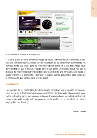 55




Gráfico 9: Ejemplo de simulador de última generación


El usuario puede arrancar el vehículo luego introduce su tarjeta digital, se enciende la pan-
talla del tacógrafo, acelera, puede ver los resultados de su conducción aumentando los
tiempos (hasta 600 veces) para no tener que esperar como en la vida real. Puede pasar
de velocidad sin que le multen, y luego parar o ver como se enciende la luz roja con el
mensaje de “sobrevelocidad” indicándole que ha cometido una infracción. Esto luego lo
puede imprimir y el contenido “e-learning” le explica cuando pulsa sobre cada campo de
la impresión lo que significa cada área de papel,

Conclusiones

La evolución de los contenidos de teleformación constituye una revolución permanente
en el sector de la teleformación. Los nuevos métodos de desarrollo, y la constante inno-
vación del sector hacen que aumente la tasa de transferencia del aprendizaje de los indi-
viduos acelerando y mejorando los procesos de formación con la modalidad de “e-lear-
ning” y “blended learning”.



                                                                                Javier Lozano




                                                                  1. INTRODUCCIÓN GENERAL
                                                       2. Evolución de los contenidos “e-learning”
 