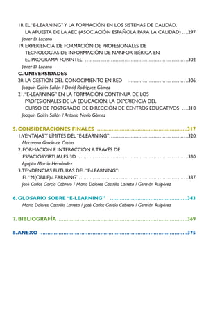 18. EL “E-LEARNING” Y LA FORMACIÓN EN LOS SISTEMAS DE CALIDAD,
      LA APUESTA DE LA AEC (ASOCIACIÓN ESPAÑOLA PARA LA CALIDAD) ….297
    Javier D. Lozano
  19. EXPERIENCIA DE FORMACIÓN DE PROFESIONALES DE
      TECNOLOGÍAS DE INFORMACIÓN DE NANFOR IBÉRICA EN
      EL PROGRAMA FORINTEL ….….….….….….….….….….….….….….….….….302
    Javier D. Lozano
  C. UNIVERSIDADES
  20. LA GESTIÓN DEL CONOCIMIENTO EN RED ….….….….….….….….….….306
    Joaquín Gairín Sallán / David Rodríguez Gómez
  21.“E-LEARNING” EN LA FORMACIÓN CONTINUA DE LOS
      PROFESIONALES DE LA EDUCACIÓN: LA EXPERIENCIA DEL
      CURSO DE POSTGRADO DE DIRECCIÓN DE CENTROS EDUCATIVOS ….310
    Joaquín Gairín Sallán / Antonio Navío Gámez

5. CONSIDERACIONES FINALES ….….….….….….….….….….….….….….317
   1.VENTAJAS Y LÍMITES DEL “E-LEARNING”….….….….….….….….….….….….….320
     Macarena García de Castro
   2. FORMACIÓN E INTERACCIÓN A TRAVÉS DE
      ESPACIOS VIRTUALES 3D ….….….….….….….….….….….….….….….….….….330
     Agapito Martín Hernández
   3.TENDENCIAS FUTURAS DEL “E-LEARNING”:
      EL “M(OBILE)-LEARNING”….….….….….….….….….….….….….….….….….….337
     José Carlos García Cabrero / María Dolores Castrillo Larreta / Germán Ruipérez

6. GLOSARIO SOBRE “E-LEARNING” ….….….….….….….….….….….….343
    María Dolores Castrillo Larreta / José Carlos García Cabrero / Germán Ruipérez

7. BIBLIOGRAFÍA ….….….….….….….….….….….….….….….….….….….….369

8. ANEXO ….….….….….….….….….….….….….….….….….….….….….….….375
 