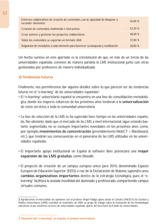 62
       Entornos colaborativos de creación de contenidos, con la capacidad de bloquear o
                                                                                                           56,00 %
       esconder elementos
       Creación de contenidos multimedia e interactivos                                                    52,20 %

       Crear autores y gestionar los proyectos colaborativos                                               48,00 %

       Todos los contenidos se exportan en formato XML                                                     31,80 %
       Asignación de metadatos a cada elemento para favorecer su búsqueda y reutilización                  28,00 %


     Un hecho curioso en este apartado es la constatación de que, en más de un tercio de las
     universidades españolas conviven de manera paralela la LMS institucional junto con otras
     gestionadas por profesores de manera individualizada.

     3) Tendencias futuras

     Finalmente, nos permitiremos dar algunos detalles sobre lo que parecen ser las tendencias
     futuras en el “e-learning” de las universidades españolas3:
     • El “e-learning” universitario español se encuentra en una fase de consolidación metodoló-
       gica, donde los mayores esfuerzos de los próximos años tenderán a la universalización
       de estos servicios a toda la comunidad universitaria.

     • La fase de selección de la LMS se ha superado hace tiempo en las universidades españo-
       las. No obstante, dado que el mercado de las LMS, a nivel internacional, sigue estando bas-
       tante segmentado, no se excluyen importantes novedades en los próximos años como,
       por ejemplo, movimientos de concentración (previsiblemente WebCT + Blackboard,
       etc.), que tendrán sus consecuencias en el panorama de las LMS utilizadas en las univer-
       sidades españolas.

     • El importante apoyo institucional en España al software libre potenciará una mayor
       expansión de las LMS gratuitas, como Moodle.

     • El proyecto de creación de un campus europeo único para 2010, denominado Espacio
       Europeo de Educación Superior (EEES) a raíz de la Declaración de Bolonia, supondrá unos
       cambios organizativos importantes dentro de la estrategia tecnológica, pues el “e-
       learning” facilitará la ansiada movilidad del alumnado y profesorado, compartiendo campus
       virtuales comunes.


     3. Agradecemos el intercambio de opiniones con el profesor Ángel Fidalgo, quien, desde la Cátedra UNESCO de Gestión y
     Política Universitaria (UPM), coordinó en noviembre de 2005 un grupo de trabajo sobre la renovación de las metodologías
     educativas, al que asistieron rectores de universidades españolas, aparte del Secretario de Estado de Universidades.


     1. INTRODUCCIÓN GENERAL
     3. Situación del “e-learning” en España: el ámbito universitario
 