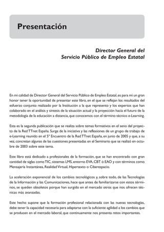 Presentación

                                                    Director General del
                                     Servicio Público de Empleo Estatal




En mi calidad de Director General del Servicio Público de Empleo Estatal, es para mí un gran
honor tener la oportunidad de presentar este libro, en el que se reflejan los resultados del
esfuerzo conjunto realizado por la Institución a la que represento y los expertos que han
colaborado en el análisis y síntesis de la situación actual y la proyección hacia el futuro de la
metodología de la educación a distancia, que conocemos con el término técnico e-Learning.

Esta es la segunda publicación que se realiza sobre temas formativos en el seno del proyec-
to de la Red TTnet España. Surge de la iniciativa y las reflexiones de un grupo de trabajo de
e-Learning reunido en el 5º Encuentro de la Red TTnet España, en junio de 2005 y que, a su
vez, concretan algunas de las cuestiones presentadas en el Seminario que se realizó en octu-
bre de 2003 sobre este tema.

Este libro está dedicado a profesionales de la formación, que se han encontrado con gran
cantidad de siglas como TIC, sistemas LMS, entorno EVA, CBT ó EAO y con términos como
Mensajería Instantánea, Realidad Virtual, Hipertexto o Ciberespacio.

La aceleración exponencial de los cambios tecnológicos y, sobre todo, de las Tecnologías
de la Información y las Comunicaciones, hace que antes de familiarizarse con estos térmi-
nos, se queden obsoletos porque han surgido en el mercado otros que nos ofrecen téc-
nicas más avanzadas.

Este hecho supone que la formación profesional relacionada con las nuevas tecnologías,
debe tener la capacidad necesaria para adaptarse con la suficiente agilidad a los cambios que
se producen en el mercado laboral, que continuamente nos presenta retos importantes.
 