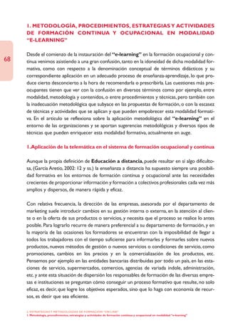 1. METODOLOGÍA, PROCEDIMIENTOS, ESTRATEGIAS Y ACTIVIDADES
     DE FORMACIÓN CONTINUA Y OCUPACIONAL EN MODALIDAD
     “E-LEARNING”

     Desde el comienzo de la instauración del “e-learning” en la formación ocupacional y con-
68   tínua venimos asistiendo a una gran confusión, tanto en la idoneidad de dicha modalidad for-
     mativa, como con respecto a la denominación conceptual de términos didácticos y su
     correspondiente aplicación en un adecuado proceso de enseñanza-aprendizaje, lo que pro-
     duce cierto desconcierto a la hora de recomendarla o prescribirla. Las cuestiones más pre-
     ocupantes tienen que ver con la confusión en diversos términos como por ejemplo, entre
     modalidad, metodología y contenidos, o entre procedimientos y técnicas, pero también con
     la inadecuación metodológica que subyace en las propuestas de formación, o con la escasez
     de técnicas y actividades que se aplican y que pueden empobrecer esta modalidad formati-
     va. En el artículo se reflexiona sobre la aplicación metodológica del “e-learning” en el
     entorno de las organizaciones y se aportan sugerencias metodológicas y diversos tipos de
     técnicas que pueden enriquecer esta modalidad formativa, actualmente en auge.

     1.Aplicación de la telemática en el sistema de formación ocupacional y contínua

     Aunque la propia definición de Educación a distancia, puede resultar en sí algo dificulto-
     sa, (García Aretio, 2002: 12 y ss.) la enseñanza a distancia ha supuesto siempre una posibili-
     dad formativa en los entornos de formación contínua y ocupacional ante las necesidades
     crecientes de proporcionar información y formación a colectivos profesionales cada vez más
     amplios y dispersos, de manera rápida y eficaz.

     Con relativa frecuencia, la dirección de las empresas, asesorada por el departamento de
     marketing suele introducir cambios en su gestión interna o externa, en la atención al clien-
     te o en la oferta de sus productos o servicios, y necesita que el proceso se realice lo antes
     posible. Para lograrlo recurre de manera preferencial a su departamento de formación, y en
     la mayoría de las ocasiones los formadores se encuentran con la imposibilidad de llegar a
     todos los trabajadores con el tiempo suficiente para informarles y formarles sobre nuevos
     productos, nuevos métodos de gestión o nuevos servicios o condiciones de servicio, como
     promociones, cambios en los precios y en la comercialización de los productos, etc.
     Pensemos por ejemplo en las entidades bancarias distribuidas por todo un país, en las esta-
     ciones de servicio, supermercados, comercios, agencias de variada índole, administración,
     etc. y ante esta situación de dispersión los responsables de formación de las diversas empre-
     sas e instituciones se preguntan cómo conseguir un proceso formativo que resulte, no solo
     eficaz, es decir, que logre los objetivos esperados, sino que lo haga con economía de recur-
     sos, es decir que sea eficiente.

     2. ESTRATEGÍAS Y METODOLOGÍAS DE FORMACIÓN “ON LINE”
     1. Metodología, procedimientos, estrategias y actividades de formación continua y ocupacional en modalidad “e-learning”
 