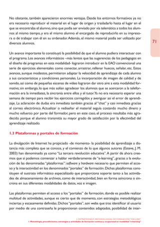 No obstante, también aparecieron enormes ventajas. Desde los entornos formativos ya no
era necesario reproducir el material en el lugar de origen y trasladarlo hasta el lugar en el
que se encontraba el alumno, sino que podía ser enviado por vía telemática a todos los alum-
nos al mismo tiempo, y era el mismo alumno el encargado de reproducirlo en su impreso-
ra o de trabajar con él en su ordenador.Además, el mismo material podía ser utilizado por
diversos alumnos.                                                                                                                      71

Un avance importante lo constituyó la posibilidad de que el alumno pudiera interactuar con
el programa. Los avances informáticos –más lentos que las sugerencias de los pedagogos en
el diseño de programas en esta modalidad- lograron introducir en la EAO convencional una
serie de ejercicios elementales como conectar, arrastrar, rellenar huecos, señalar, etc. Estos
avances, aunque modestos, permitieron adaptar la velocidad de aprendizaje de cada alumno
a sus características y condiciones personales. La incorporación de imagen de calidad y de
sonido, así como de pequeñas escenas de video lograron dar otro aire a esta modalidad for-
mativa; sin embargo, lo que más solían agradecer los alumnos que se acercaron a la telefor-
mación era la inmediatez, la sincronía entre ellos y el tutor.Ya no era necesario esperar una
semana de tiempo para recibir los ejercicios corregidos y averiguar así el error de aprendi-
zaje. La aclaración de dudas era inmediata también gracias al “chat” y casi inmediata gracias
al correo electrónico. Actualizar o rediseñar el material seguía costando mucho dinero y
mucho esfuerzo por parte del formador, pero en este caso, el proceso resultaba más agra-
decido porque el alumno transmitía su mayor grado de satisfacción por la efectividad del
aprendizaje realizado.

1.3 Plataformas y portales de formación

La divulgación de Internet ha propiciado -de momento- la posibilidad de aprendizaje a dis-
tancia más completa que se conoce, y el comienzo de lo que algunos autores (Esteve, J. M.
2003) han denominado ya como “La tercera revolución educativa”.A partir de ahora cree-
mos que sí podemos comenzar a hablar verdaderamente de “e-learning”, gracias a la evolu-
ción de las denominadas “plataformas”: software y hardware necesario que permiten el acce-
so y la interactividad en los denominados “portales” de formación. Dichas plataformas cons-
tituyen el sustrato informático especializado que proporciona soporte tanto a las activida-
des de almacenamiento de archivos, como de interactividad, bien en forma asíncrona o sín-
crona en sus diferentes modalidades de datos, voz e imagen.

Las plataformas permiten el acceso a los “portales” de formación, donde es posible realizar
multitud de actividades, aunque es cierto que de momento, con estrategias metodológicas
inciertas y escasamente definidas. Dichos “portales”, son webs que tras identificar al usuario
por medio de una contraseña le proporcionan contenidos adaptados, posibilidad de inter-

                                                                  2. ESTRATEGÍAS Y METODOLOGÍAS DE FORMACIÓN “ON LINE”
             1. Metodología, procedimientos, estrategias y actividades de formación continua y ocupacional en modalidad “e-learning”
 