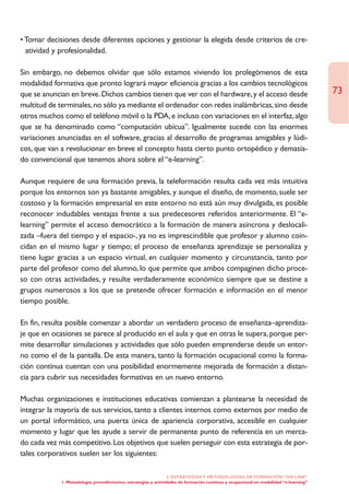 • Tomar decisiones desde diferentes opciones y gestionar la elegida desde criterios de cre-
  atividad y profesionalidad.

Sin embargo, no debemos olvidar que sólo estamos viviendo los prolegómenos de esta
modalidad formativa que pronto logrará mayor eficiencia gracias a los cambios tecnológicos
que se anuncian en breve. Dichos cambios tienen que ver con el hardware, y el acceso desde                                             73
multitud de terminales, no sólo ya mediante el ordenador con redes inalámbricas, sino desde
otros muchos como el teléfono móvil o la PDA, e incluso con variaciones en el interfaz, algo
que se ha denominado como “computación ubícua”. Igualmente sucede con las enormes
variaciones anunciadas en el software, gracias al desarrollo de programas amigables y lúdi-
cos, que van a revolucionar en breve el concepto hasta cierto punto ortopédico y demasia-
do convencional que tenemos ahora sobre el “e-learning”.

Aunque requiere de una formación previa, la teleformación resulta cada vez más intuitiva
porque los entornos son ya bastante amigables, y aunque el diseño, de momento, suele ser
costoso y la formación empresarial en este entorno no está aún muy divulgada, es posible
reconocer indudables ventajas frente a sus predecesores referidos anteriormente. El “e-
learning” permite el acceso democrático a la formación de manera asíncrona y deslocali-
zada –fuera del tiempo y el espacio-, ya no es imprescindible que profesor y alumno coin-
cidan en el mismo lugar y tiempo; el proceso de enseñanza aprendizaje se personaliza y
tiene lugar gracias a un espacio virtual, en cualquier momento y circunstancia, tanto por
parte del profesor como del alumno, lo que permite que ambos compaginen dicho proce-
so con otras actividades, y resulte verdaderamente económico siempre que se destine a
grupos numerosos a los que se pretende ofrecer formación e información en el menor
tiempo posible.

En fin, resulta posible comenzar a abordar un verdadero proceso de enseñanza–aprendiza-
je que en ocasiones se parece al producido en el aula y que en otras le supera, porque per-
mite desarrollar simulaciones y actividades que sólo pueden emprenderse desde un entor-
no como el de la pantalla. De esta manera, tanto la formación ocupacional como la forma-
ción contínua cuentan con una posibilidad enormemente mejorada de formación a distan-
cia para cubrir sus necesidades formativas en un nuevo entorno.

Muchas organizaciones e instituciones educativas comienzan a plantearse la necesidad de
integrar la mayoría de sus servicios, tanto a clientes internos como externos por medio de
un portal informático, una puerta única de apariencia corporativa, accesible en cualquier
momento y lugar que les ayude a servir de permanente punto de referencia en un merca-
do cada vez más competitivo. Los objetivos que suelen perseguir con esta estrategia de por-
tales corporativos suelen ser los siguientes:

                                                                  2. ESTRATEGÍAS Y METODOLOGÍAS DE FORMACIÓN “ON LINE”
             1. Metodología, procedimientos, estrategias y actividades de formación continua y ocupacional en modalidad “e-learning”
 