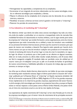 • Homogeneizar las capacidades y competencias de sus empleados.
     • Incrementar el uso integrado de servicios relacionados con las nuevas tecnologías, crean-
       do un referente tecnológico para empleados y clientes.
     • Mejorar la eficiencia de los empleados de la empresa ante las demandas de sus clientes
       internos y externos.
74   • Flexibilizar el acceso a diversos servicios como la gestión o la formación o “e-learning”.
     • Potenciar los portales de conocimiento.

     1.4 La industria y el marketing del “e-learning”

     No debemos olvidar que detrás de todos estos avances tecnológicos hay toda una indus-
     tria, ávida de ampliar y profundizar en un enorme e insospechado nicho de mercado. Esta
     modalidad formativa era desconocida en muchos ámbitos, y aún lo sigue siendo, pero tanto
     las empresas de “e-learning” que venden formación a otras organizaciones, como las mismas
     organizaciones que están convencidas de su utilidad y tratan de introducir esta modalidad
     en sus procesos formativos internos, buscan, primero que los usuarios la conozcan, para que
     pasen de manera casi inmediata a desearla. Para lograrlo están optando por hacerlo de la
     misma manera con que se trata de introducir cualquier otro producto en el mercado: recu-
     rriendo al marketing del mismo. En primer lugar se trata de crear la necesidad y en segun-
     do lugar de ofrecer un producto, que si bien puede no ser efectivo en algunas ocasiones,
     debe ser sin duda, atractivo. La oferta debe resultar amplia, llamativa y útil. El acceso debe
     ser fácil, la navegación amigable. El resultado debe ser percibido como de utilidad por el
     usuario -tanto por el trabajador como por su jefe- en el sentido de facilitar el aprendizaje
     de nuevos conocimientos y habilidades aplicables en el puesto de trabajo, algo que, eviden-
     temente, no siempre se logra.

     Las cifras que se ofrecen desde diversos observatorios nos hablan de que estas estrategias
     de marketing están resultando exitosas. Según el último panel sobre la situación del “e-lear-
     ning”, publicado por la Empresa Doxa3, el “e-learning” en España representa alrededor del
     4% de la formación empresarial (2´8% en 2002), llegando al 5´5% en las grandes empresas.
     Crece rápidamente en la mitad de las grandes empresas, especialmente del sector financie-
     ro, de la energía y de la tecnología, que iniciaron sus proyectos hace años, y aunque en España
     existe un retraso respecto a otros países como el Reino Unido, Holanda y los países nórdi-
     cos, el ritmo de crecimiento anual es uno de los más rápidos de Europa.

     Las expectativas de rápido crecimiento del “e-learning” se han visto frenadas por la crisis de
     las empresas tecnológicas y por el menor ritmo de crecimiento de las principales economí-
     3. Tercer Panel elaborado por la empresa Doxa a 60 empresas de diferentes sectores de actividad de acuerdo a su tamaño (de 200 a 2.000
     trabajadores o más de 2.000) y a su nivel de desarrollo tecnológico mediante entrevista personal a sus responsables de formación o RR HH.


     2. ESTRATEGÍAS Y METODOLOGÍAS DE FORMACIÓN “ON LINE”
     1. Metodología, procedimientos, estrategias y actividades de formación continua y ocupacional en modalidad “e-learning”
 