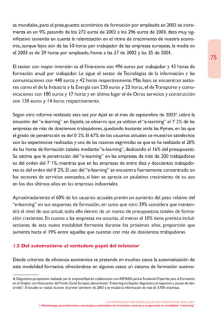as mundiales, pero el presupuesto económico de formación por empleado en 2003 se incre-
menta en un 9%, pasando de los 272 euros de 2002 a los 296 euros de 2003, dato muy sig-
nificativo teniendo en cuenta la ralentización en el ritmo de crecimiento de nuestra econo-
mía, aunque lejos aún de las 50 horas por trabajador de las empresas europeas, la media en
el 2003 es de 29 horas por empleado, frente a las 27 de 2002 y las 25 de 2001.
                                                                                                                                            75
El sector con mayor inversión es el Financiero con 496 euros por trabajador y 43 horas de
formación anual por trabajador. Le sigue el sector de Tecnologías de la información y las
comunicaciones con 448 euros y 42 horas respectivamente. Más lejos se encuentran secto-
res como el de la Industria y la Energía con 230 euros y 22 horas, el de Transporte y comu-
nicaciones con 180 euros y 17 horas y en último lugar el de Otros servicios y construcción
con 130 euros y 14 horas respectivamente.

Según otro informe realizado esta vez por Apel en el mes de septiembre de 20034, sobre la
situación del “e-learning” en España, se observa que ya utilizan el “e-learning” el 7´2% de las
empresas de más de doscientos trabajadores, quedando bastante atrás las Pymes, en las que
el grado de penetración es del 0´2%. El 67% de los usuarios actuales se muestran satisfechos
con las experiencias realizadas y una de las razones esgrimidas es que se ha realizado el 20%
de las horas de formación totales mediante “e-learning”, dedicando el 16% del presupuesto.
Se estima que la penetración del “e-learning” en las empresas de más de 200 trabajadores
es del orden del 7´1%, mientras que en las empresas de entre diez y doscientos trabajado-
res es del orden del 0´2%. El uso del “e-learning” se encuentra fuertemente concentrado en
los sectores de servicios avanzados, si bien se aprecia un paulatino crecimiento de su uso
en los dos últimos años en las empresas industriales.

Aproximadamente el 60% de los usuarios actuales prevén un aumento del peso relativo del
“e-learning” en sus esquemas de formación, en tanto que otro 29% considera que manten-
drá el nivel de uso actual, todo ello dentro de un marco de presupuestos totales de forma-
ción crecientes. En cuanto a las empresas no usuarias, al menos el 10% tiene previsto incluir
acciones de esta nueva modalidad formativa durante los próximos años, proporción que
aumenta hasta el 19% entre aquellas que cuentan con más de doscientos trabajadores.

1.5 Del automatismo al verdadero papel del teletutor

Desde criterios de eficiencia económica se pretende en muchos casos la automatización de
esta modalidad formativa, ofreciéndose en algunos casos un sistema de formación autóno-

4. Diagnóstico prospectivo realizado por la empresa Apel en colaboración con INMARK para la Fundación Tripartita para la Formación
en el Empleo con financiación del Fondo Social Europeo, denominado “E-learning en España: diagnóstico prospectivo y pautas de des-
arrollo”. El estudio se realizó durante el primer semestre de 2003 y se recabó la información de más de 3.700 empresas.


                                                                       2. ESTRATEGÍAS Y METODOLOGÍAS DE FORMACIÓN “ON LINE”
                  1. Metodología, procedimientos, estrategias y actividades de formación continua y ocupacional en modalidad “e-learning”
 