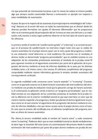 mo que prescinde de interacciones humanas o por lo menos las reduce al mínimo posible,
     algo que siempre resulta cuestionable. Veamos a continuación un ejemplo con respecto a
     estas modalidades de tutorización.

     A pesar de que en la mayoría de las ocasiones, el principal soporte metodológico del “e-lear-
76   ning” descansa en la acción del tutor, no todas las tutorizaciones que se ofrecen desde los
     diversos portales formativos son iguales. El elemento diferenciador que les proporciona
     valor es el creciente grado de participación del ser humano, en este caso del tutor y su impli-
     cación, nula, reactiva o activa, según podemos observar en los tres tipos de tutoría que sue-
     len ofrecerse.

     La primera recibe el nombre de “autoformación guiada” o “e-learning” y se caracteriza por-
     que en el proceso de autoformación no interviene ningún tutor, sino que se realiza de
     manera automática. Es el propio alumno quien con la mera ayuda del programa y median-
     te una evaluación inicial determina su nivel académico. De acuerdo con el resultado, el
     alumno recibe un denominado “programa personalizado”, que en realidad consiste en una
     adaptación de los contenidos previamente existentes al resultado de la prueba inicial. El
     paso siguiente consiste en el seguimiento automático por parte de la aplicación, de la pro-
     gresión del alumno mediante el envío de informes detallados de su paso por las distintas
     unidades, tanto a él mismo como a los tutores. El suficiente cumplimiento del programa,
     comprobable mediante rastreo informático, garantiza la emisión, también automática del
     correspondiente cerificado.

     La segunda modalidad suele conocerse como “tutoría estándar” o “e-tutoring”. Consiste,
     como en el apartado anterior, en la determinación automática del nivel académico del alum-
     no mediante una prueba de evaluación inicial que la aplicación corrige de manera automáti-
     ca.A continuación, la aplicación remite al alumno un “programa personalizado”, que en rea-
     lidad consiste en una adaptación de los contenidos existentes al resultado de la prueba ini-
     cial. La diferencia con la anterior modalidad tutorial es que aquí interviene un tutor que de
     manera reactiva responde a las preguntas y dudas que plantee el alumno. Igualmente se pro-
     duce como en el caso anterior el seguimiento de la progresión del alumno mediante la emi-
     sión de informes detallados, a los que tienen acceso, tanto el propio alumno como el tutor.
     En este caso, la emisión del certificado, tras el suficiente cumplimiento del programa, tam-
     bién se ofrece de manera automática.

     Por último, la tercera modalidad recibe el nombre de “tutoría activa” y suele conocerse
     como “e-coaching”. Podemos decir que en esta modalidad tutorial es donde verdaderamen-
     te tiene lugar la actuación del tutor. Junto a la automatización del proceso desde la autode-
     terminación del nivel académico por parte del propio alumno mediante una prueba de eva-

     2. ESTRATEGÍAS Y METODOLOGÍAS DE FORMACIÓN “ON LINE”
     1. Metodología, procedimientos, estrategias y actividades de formación continua y ocupacional en modalidad “e-learning”
 