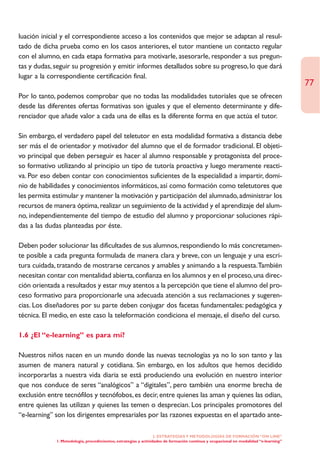 luación inicial y el correspondiente acceso a los contenidos que mejor se adaptan al resul-
tado de dicha prueba como en los casos anteriores, el tutor mantiene un contacto regular
con el alumno, en cada etapa formativa para motivarle, asesorarle, responder a sus pregun-
tas y dudas, seguir su progresión y emitir informes detallados sobre su progreso, lo que dará
lugar a la correspondiente certificación final.
                                                                                                                                       77
Por lo tanto, podemos comprobar que no todas las modalidades tutoriales que se ofrecen
desde las diferentes ofertas formativas son iguales y que el elemento determinante y dife-
renciador que añade valor a cada una de ellas es la diferente forma en que actúa el tutor.

Sin embargo, el verdadero papel del teletutor en esta modalidad formativa a distancia debe
ser más el de orientador y motivador del alumno que el de formador tradicional. El objeti-
vo principal que deben perseguir es hacer al alumno responsable y protagonista del proce-
so formativo utilizando al principio un tipo de tutoría proactiva y luego meramente reacti-
va. Por eso deben contar con conocimientos suficientes de la especialidad a impartir, domi-
nio de habilidades y conocimientos informáticos, así como formación como teletutores que
les permita estimular y mantener la motivación y participación del alumnado, administrar los
recursos de manera óptima, realizar un seguimiento de la actividad y el aprendizaje del alum-
no, independientemente del tiempo de estudio del alumno y proporcionar soluciones rápi-
das a las dudas planteadas por éste.

Deben poder solucionar las dificultades de sus alumnos, respondiendo lo más concretamen-
te posible a cada pregunta formulada de manera clara y breve, con un lenguaje y una escri-
tura cuidada, tratando de mostrarse cercanos y amables y animando a la respuesta.También
necesitan contar con mentalidad abierta, confianza en los alumnos y en el proceso, una direc-
ción orientada a resultados y estar muy atentos a la percepción que tiene el alumno del pro-
ceso formativo para proporcionarle una adecuada atención a sus reclamaciones y sugeren-
cias. Los diseñadores por su parte deben conjugar dos facetas fundamentales: pedagógica y
técnica. El medio, en este caso la teleformación condiciona el mensaje, el diseño del curso.

1.6 ¿El “e-learning” es para mí?

Nuestros niños nacen en un mundo donde las nuevas tecnologías ya no lo son tanto y las
asumen de manera natural y cotidiana. Sin embargo, en los adultos que hemos decidido
incorporarlas a nuestra vida diaria se está produciendo una evolución en nuestro interior
que nos conduce de seres “analógicos” a “digitales”, pero también una enorme brecha de
exclusión entre tecnófilos y tecnófobos, es decir, entre quienes las aman y quienes las odian,
entre quienes las utilizan y quienes las temen o desprecian. Los principales promotores del
“e-learning” son los dirigentes empresariales por las razones expuestas en el apartado ante-

                                                                  2. ESTRATEGÍAS Y METODOLOGÍAS DE FORMACIÓN “ON LINE”
             1. Metodología, procedimientos, estrategias y actividades de formación continua y ocupacional en modalidad “e-learning”
 