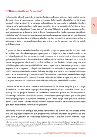 1.7 Recomendación del “e-learning”

En formación laboral, una de las preguntas fundamentales que solemos hacernos los forma-
dores se refiere al momento de realizar el proceso de formación laboral ¿fuera o dentro de
jornada?, ¿mitad y mitad? En la sociedad industrializada de hoy en día, el trabajador tiende a
valorar mucho su tiempo fuera del trabajo y muchos tienen la sensación de “vender su tiem-                                                 79
po” en horario laboral para “ganar tiempo” de ocio. Obligarles a acudir a un proceso for-
mativo, aunque sea a distancia, dentro de ese horario pueden vivirlo como una pérdida de
calidad de vida5.Ante una propuesta como esta suelen preguntarse qué ganan con ello, pero
también qué pierden, si merece la pena el esfuerzo, si es necesario, si hay amenazas sobre su
puesto de trabajo o sus condiciones laborales y si se trata de un mero capricho de su jefe
o de la empresa.

El gestor de formación debería realizarse parecidas preguntas, pero, además, si el ahorro de
horas laborales y la sobrecarga que supone para el trabajador la formación fuera del hora-
rio laboral, generará descontento o producirá resistencias, si puede explicar claramente por
qué no puede hacerse la formación dentro del horario laboral o si hay coherencia entre la
formación propuesta y la situación profesional laboral real.También debería preguntarse si
se hubiese planteado esta posibilidad hace tiempo y por qué, si hay un compromiso conjun-
to gestores de la empresa - trabajadores, si recibirán los trabajadores algún tipo de compen-
sación a cambio, si están claramente definidos los objetivos y si son pertinentes –si dan res-
puesta a los problemas- y si son necesarios.También si se trata de una necesidad estratégi-
ca real, si es una situación coyuntural o si se repetirá más adelante, y por supuesto, si resul-
ta imprescindible o recomendable realizarla utilizando esta modalidad formativa.

La tentación de situar en el ciberespacio los contenidos de formación para que el trabaja-
dor conecte con ellos desde su propio domicilio y fuera del horario laboral de manera autó-
noma y con sus propios recursos de conexión es demasiado grande para los empresarios,
sin embargo, hemos de recordar, acudiendo a nociones de psicología básica que:“nadie apoya
nada que perjudique a sus propios intereses” y que “nadie apoya nada que no le beneficie
de una u otra forma”. En este sentido debemos también recordar a Aristóteles cuando decía
que “todo acto forzoso se vuelve desagradable”.

Por último, y desde un enfoque de Calidad, hemos tratar de ofrecer no sólo el acto forma-
tivo, sino el placer de formarse que proporciona y alimenta el placer de aprender. La pre-
gunta clave es: ¿estamos en condiciones de conseguirlo? Si nuestros clientes internos –nues-

5. Durante un curso fuera de jornada laboral, un alumno llegaba a clase reiteradamente tarde. Cuando le pregunté la causa me
contestó:“no vengo a la hora porque el comienzo de la clase coincide con la recogida de mi hija de la guardería, y considero
mucho más importante recogerla que acudir aquí”.


                                                                      2. ESTRATEGÍAS Y METODOLOGÍAS DE FORMACIÓN “ON LINE”
                 1. Metodología, procedimientos, estrategias y actividades de formación continua y ocupacional en modalidad “e-learning”
 