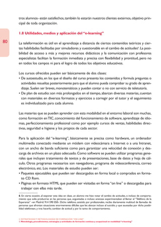 tros alumnos- están satisfechos, también lo estarán nuestros clientes externos, objetivo prin-
     cipal de toda organización.

     1.8 Utilidades, medios y aplicación del “e-learning”

80   La teleformación es útil en el aprendizaje a distancia de ciertos contenidos teóricos y cier-
     tas habilidades facilitadas por simuladores y cuestionable en el cambio de actitudes6. La posi-
     bilidad de acceso a más y mejores recursos didácticos y la comunicación con profesores
     especialistas facilitan la formación inmediata y precisa con flexibilidad y prontitud, pero no
     en todos los campos ni para el logro de todos los objetivos educativos.

     Los cursos ofrecidos pueden ser básicamente de dos clases:
     • De autoestudio, en los que el diseño del curso presenta los contenidos y formula preguntas o
       actividades resueltas posteriormente para que el alumno pueda comprobar su grado de apren-
       dizaje. Suelen ser breves, monotemáticos y pueden contar o no con servicio de teletutoría.
     • De plan de estudio: son más prolongados en el tiempo, abarcan diversas materias, cuentan
       con materiales en diversos formatos y ejercicios a corregir por el tutor y el seguimiento
       es individualizado para cada alumno.

     Las materias que se pueden aprender con esta modalidad en el entorno laboral son muchas,
     como formación en TIC, conocimiento del funcionamiento de software, aprendizaje de idio-
     mas, perfeccionamiento profesional como por ejemplo cursos de ventas, habilidades direc-
     tivas, seguridad e higiene y los propios de cada sector.

     Para la aplicación del “e-learning”, básicamente se precisa como hardware, un ordenador
     multimedia conectado mediante un módem con videocámara a Internet o a una Intranet,
     con un ancho de banda suficiente como para garantizar una velocidad de conexión y des-
     carga de archivos en un plazo adecuado. Como software se pueden utilizar programas gene-
     rales que incluyan tratamiento de textos y de presentaciones, base de datos y hoja de cál-
     culo. Otros programas necesarios son navegadores, programa de videoconferencia, correo
     electrónico, etc. Los materiales de estudio pueden ser:
     • Paquetes ejecutables que pueden ser descargados en forma local o comprados en forma-
       to CD Rom.
     • Páginas en formato HTML que pueden ser visitadas en forma “on line” o descargadas para
       trabajar con ellas más tarde.
     6. En cierta ocasión, al exponer esta idea en clase, un alumno me hizo notar el cambio de actitudes, e incluso de comporta-
     miento que solía producirse en las personas que, angustiadas e incluso ansiosas experimentaban al llamar al “Teléfono de la
     Esperanza” –en Madrid: 914 590 050-. Dicho teléfono, asistido por profesionales, recibe diariamente multitud de llamadas de
     personas que afrontan situaciones enormemente difíciles que les abocan incluso al suicidio, y que asustadas por dicha posibi-
     lidad telefonean, y tras hacerlo, cambian de actitud y por lo tanto de comportamiento.


     2. ESTRATEGÍAS Y METODOLOGÍAS DE FORMACIÓN “ON LINE”
     1. Metodología, procedimientos, estrategias y actividades de formación continua y ocupacional en modalidad “e-learning”
 