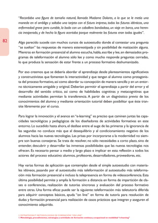 “Recordaba una figura de tamaño natural, llamada Madame Dolores, a la que se le metía una
     moneda en el ombligo y soltaba una tarjeta con el futuro impreso, todos los futuros idénticos, una
     enfermedad grave pero curable, la boda con un caballero bondadoso, un viaje en barco, una heren-
     cia inesperada, y de hecho la figura acertaba porque realmente los futuros eran todos iguales”.

82   Algo parecido sucede con muchos cursos de autoestudio donde al contestar una pregunta
     “se sueltan” las respuestas de manera estereotipada y sin posibilidad de matización alguna.
     Mientras en formación presencial el alumno escucha, habla, escribe y lee, en demasiados pro-
     gramas de teleformación el alumno sólo lee y como mucho responde preguntas cerradas,
     lo que produce la sensación de estar frente a un proceso formativo deshumanizado.

     Por eso creemos que se debería abordar el aprendizaje desde planteamientos significativos
     y constructivistas que fomenten la interactividad y que tengan al alumno como protagonis-
     ta del proceso formativo, así como abordar su concepción de manera sencilla y en un entor-
     no técnicamente amigable y original. Deberían permitir el aprendizaje a partir del error y el
     desarrollo del sentido crítico, así como de habilidades cognitivas y metacognitivas que
     mediante actividades permitan la transferencia. A partir de un diagnóstico previo de los
     conocimientos del alumno y mediante orientación tutorial deben posibilitar que éste tran-
     site libremente por el curso.

     Para lograr la innovación y el avance en “e-learning” es preciso que caminen juntas las capa-
     cidades tecnológicas y pedagógicas de los diseñadores de actividades formativas en este
     entorno. Lo sucedido hasta ahora, el desfase entre el auge de las primeras y la ignorancia de
     las segundas no conduce más que al desequilibrio y al condicionamiento negativo de los
     alumnos hacia las nuevas tecnologías. Las prisas por incorporarse a la modernidad no siem-
     pre son buenas consejeras. Se trata de resolver, no sólo necesidades a corto plazo, sino de
     entender, descubrir y desarrollar las inmensas posibilidades que las nuevas tecnologías nos
     ofrecen. Es necesario pensar a medio y largo plazo e implicar en esta reflexión a todos los
     actores del proceso educativo: alumnos, profesores, desarrolladores, proveedores, etc.

     Hay varias formas de aplicación que contemplan desde el simple autoestudio con materia-
     les idóneos, pasando por el autoestudio más teleformación al autoestudio más teleforma-
     ción más formación presencial e incluso la telepresencia en forma de videoconferencia. Esta
     última posibilidad permite y amplía la formación a distancia en forma de impartición de cla-
     ses o conferencias, realización de tutorías síncronas y evaluación del proceso formativo
     entre otras. Una forma eficaz puede ser la siguiente: teleformación más teletutoría diferida
     para adquirir conceptos básicos, ayuda “on line” en forma de tutoría para resolución de
     dudas y formación presencial para realización de casos prácticos que integren y aseguren el
     conocimiento adquirido.

     2. ESTRATEGÍAS Y METODOLOGÍAS DE FORMACIÓN “ON LINE”
     1. Metodología, procedimientos, estrategias y actividades de formación continua y ocupacional en modalidad “e-learning”
 