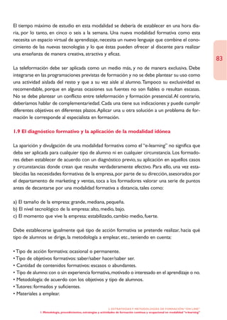 El tiempo máximo de estudio en esta modalidad se debería de establecer en una hora dia-
ria, por lo tanto, en cinco o seis a la semana. Una nueva modalidad formativa como esta
necesita un espacio virtual de aprendizaje, necesita un nuevo lenguaje que combine el cono-
cimiento de las nuevas tecnologías y lo que éstas pueden ofrecer al discente para realizar
una enseñanza de manera creativa, atractiva y eficaz.
                                                                                                                                       83
La teleformación debe ser aplicada como un medio más, y no de manera exclusiva. Debe
integrarse en las programaciones previstas de formación y no se debe plantear su uso como
una actividad aislada del resto y que a su vez aísle al alumno. Tampoco su exclusividad es
recomendable, porque en algunas ocasiones sus fuentes no son fiables o resultan escasas.
No se debe plantear un conflicto entre teleformación y formación presencial.Al contrario,
deberíamos hablar de complementariedad. Cada una tiene sus indicaciones y puede cumplir
diferentes objetivos en diferentes plazos.Aplicar una u otra solución a un problema de for-
mación le corresponde al especialista en formación.

1.9 El diagnóstico formativo y la aplicación de la modalidad idónea

La aparición y divulgación de una modalidad formativa como el “e-learning” no significa que
deba ser aplicada para cualquier tipo de alumno ni en cualquier circunstancia. Los formado-
res deben establecer de acuerdo con un diagnóstico previo, su aplicación en aquellos casos
y circunstancias donde crean que resulte verdaderamente efectivo. Para ello, una vez esta-
blecidas las necesidades formativas de la empresa, por parte de su dirección, asesorados por
el departamento de marketing y ventas, toca a los formadores valorar una serie de puntos
antes de decantarse por una modalidad formativa a distancia, tales como:

a) El tamaño de la empresa: grande, mediana, pequeña.
b) El nivel tecnológico de la empresa: alto, medio, bajo.
c) El momento que vive la empresa: estabilizado, cambio medio, fuerte.

Debe establecerse igualmente qué tipo de acción formativa se pretende realizar, hacia qué
tipo de alumnos se dirige, la metodología a emplear, etc., teniendo en cuenta:

• Tipo de acción formativa: ocasional o permanente.
• Tipo de objetivos formativos: saber/saber hacer/saber ser.
• Cantidad de contenidos formativos: escasos o abundantes.
• Tipo de alumno: con o sin experiencia formativa, motivado o interesado en el aprendizaje o no.
• Metodología: de acuerdo con los objetivos y tipo de alumnos.
• Tutores: formados y suficientes.
• Materiales a emplear.

                                                                  2. ESTRATEGÍAS Y METODOLOGÍAS DE FORMACIÓN “ON LINE”
             1. Metodología, procedimientos, estrategias y actividades de formación continua y ocupacional en modalidad “e-learning”
 
