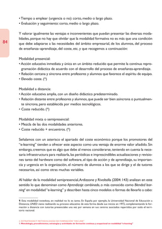 • Tiempo a emplear (urgencia o no): corto, medio o largo plazo.
     • Evaluación y seguimiento: corto, medio o largo plazo.

     Y valorar igualmente las ventajas e inconvenientes que puedan presentar las diversas moda-
     lidades, porque no hay que olvidar que la modalidad formativa no es más que una condición
84   que debe adaptarse a las necesidades del ámbito empresarial, de los alumnos, del proceso
     de enseñanza–aprendizaje, del coste, etc. y que recogemos a continuación:

     Modalidad presencial:
     • Acción educativa inmediata y única en un ámbito reducido que permite la contínua repro-
       gramación didáctica de acuerdo con el desarrollo del proceso de enseñanza-aprendizaje.
     • Relación cercana y síncrona entre profesores y alumnos que favorece el espíritu de equipo.
     • Elevado coste. (*)

     Modalidad a distancia:
     • Acción educativa amplia, con un diseño didáctico predeterminado.
     • Relación distante entre profesores y alumnos, que puede ser bien asíncrona o puntualmen-
       te síncrona, pero establecida por medios tecnológicos.
     • Coste reducido. (*)

     Modalidad mixta o semipresencial:
     • Mezcla de las dos modalidades anteriores.
     • Coste reducido + encuentros. (*)

     Señalamos con un asterisco el apartado del coste económico porque los promotores del
     “e-learning” tienden a ofrecer este aspecto como una ventaja de enorme valor añadido. Sin
     embargo, creemos que es algo que debe al menos considerarse, teniendo en cuenta la nece-
     saria infraestructura para realizarla, las periódicas e imprescindibles actualizaciones y revisio-
     nes tanto del hardware como del software, el tipo de acción y de aprendizaje, su importan-
     cia y urgencia en la organización, el número de alumnos a los que se dirige y el de tutores
     necesarios, así como otras muchas variables.

     Al hablar de la modalidad semipresencial,Ardizzone y Rivoltella (2004: 143) analizan en este
     sentido lo que denominan como Aprendizaje combinado, o más conocido como Blended lear-
     ning9 en modalidad “e-learning” y describen hasta cinco modelos o formas de llevarlo a cabo:

     9. Esta modalidad novedosa, en realidad no lo es tanto. En España por ejemplo, la Universidad Nacional de Educación a
     Distancia, UNED viene realizando su proceso educativo de esta forma desde sus inicios en 1972, complementando la for-
     mación a distancia con tutorías presenciales una vez por semana en sus centros asociados repartidos por todo el terri-
     torio nacional.


     2. ESTRATEGÍAS Y METODOLOGÍAS DE FORMACIÓN “ON LINE”
     1. Metodología, procedimientos, estrategias y actividades de formación continua y ocupacional en modalidad “e-learning”
 