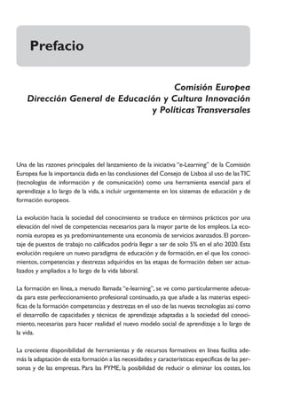 Prefacio

                                     Comisión Europea
    Dirección General de Educación y Cultura Innovación
                                y Políticas Transversales




Una de las razones principales del lanzamiento de la iniciativa “e-Learning” de la Comisión
Europea fue la importancia dada en las conclusiones del Consejo de Lisboa al uso de las TIC
(tecnologías de información y de comunicación) como una herramienta esencial para el
aprendizaje a lo largo de la vida, a incluir urgentemente en los sistemas de educación y de
formación europeos.

La evolución hacia la sociedad del conocimiento se traduce en términos prácticos por una
elevación del nivel de competencias necesarios para la mayor parte de los empleos. La eco-
nomía europea es ya predominantemente una economía de servicios avanzados. El porcen-
taje de puestos de trabajo no calificados podría llegar a ser de solo 5% en el año 2020. Esta
evolución requiere un nuevo paradigma de educación y de formación, en el que los conoci-
mientos, competencias y destrezas adquiridos en las etapas de formación deben ser actua-
lizados y ampliados a lo largo de la vida laboral.

La formación en línea, a menudo llamada “e-learning”, se ve como particularmente adecua-
da para este perfeccionamiento profesional continuado, ya que añade a las materias especi-
ficas de la formación competencias y destrezas en el uso de las nuevas tecnologías así como
el desarrollo de capacidades y técnicas de aprendizaje adaptadas a la sociedad del conoci-
miento, necesarias para hacer realidad el nuevo modelo social de aprendizaje a lo largo de
la vida.

La creciente disponibilidad de herramientas y de recursos formativos en línea facilita ade-
más la adaptación de esta formación a las necesidades y características específicas de las per-
sonas y de las empresas. Para las PYME, la posibilidad de reducir o eliminar los costes, los
 