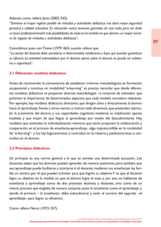 Además, como refiere Jares (2002: 243):
“Dominar el mayor registro posible de métodos y actividades didácticas nos dará mayor seguridad
personal y calidad educativa. En educación nunca tenemos garantías de casi nada, pero sin duda
un buen profesional tendrá más posibilidades de éxito en la medida en que domine un mayor núme-
ro de registro de métodos y actividades didácticas”.
                                                                                                                                        89
Coincidimos pues con Titone (1979: 465) cuando refiere que:
“La acción del docente debe someterse a determinadas condiciones y leyes que puedan garantizar
su eficacia. La actividad estimuladora que el docente ejerce sobre el alumno no puede ser arbitra-
ria o caprichosa”.

2.1 Diferentes modelos didácticos

Antes de recomendar la conveniencia de establecer criterios metodológicos en formación
ocupacional y contínua en modalidad “e-learning” es preciso recordar que desde diferen-
tes modelos didácticos se proponen diversas metodologías –o conjunto de métodos- que
priorizan la importancia de determinados aspectos que cada modelo considera relevante.
Por ejemplo, hay modelos didácticos directivos, que dirigen clara y directamente al alumno
hacia el aprendizaje, frente a otros menos, o incluso nada directivos, que pretenden estimu-
lar la autonomía del alumno y sus capacidades cognitivas mediante su implicación apenas
tutelada y que tratan de que llegue al aprendizaje por medio del descubrimiento. Hay
modelos que estimulan la individualización mientras que otros proponen la colaboración y
cooperación en el proceso de enseñanza-aprendizaje, -algo imprescindible en la modalidad
de “e-learning”- y los hay logocentristas o centrados en la materia y paidocentristas o cen-
trados en el alumno.

2.2 Principios didácticos

Un principio es una norma general a la que se somete una determinada actuación. Los
docentes saben que los alumnos pueden aprender de manera autónoma, pero también, que
ese aprendizaje puede facilitarse y acortarse si el docente, mediante sus enseñanzas les faci-
lita un camino por el que puedan transitar para que logren su objetivo.Y es que el docente
logra su objetivo en la medida en que el alumno logre el suyo, y por eso, no hablamos de
enseñanza y aprendizaje como de dos procesos distintos y distantes, sino como de un
mismo proceso que engloba de manera conjunta, tanto la enseñanza como el aprendizaje, y
donde el primero – la enseñanza- debe subordinarse y estar al servicio del segundo –el
aprendizaje- para lograr su eficiencia.

Como refiere Nerici (1973: 357),

                                                                   2. ESTRATEGÍAS Y METODOLOGÍAS DE FORMACIÓN “ON LINE”
              1. Metodología, procedimientos, estrategias y actividades de formación continua y ocupacional en modalidad “e-learning”
 