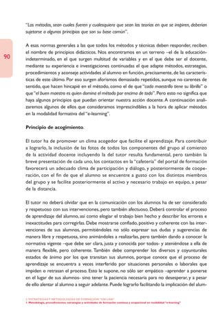 “Los métodos, sean cuales fueren y cualesquiera que sean las teorías en que se inspiren, deberían
     sujetarse a algunos principios que son su base común”.

     A esas normas generales a las que todos los métodos y técnicas deben responder, reciben
     el nombre de principios didácticos. Nos encontramos en un terreno –el de la educación-
90   indeterminado, en el que surgen multitud de variables y en el que debe ser el docente,
     mediante su experiencia e investigaciones continuadas el que adapte métodos, estrategias,
     procedimientos y aconseje actividades al alumno en función, precisamente, de las caracterís-
     ticas de este último. Por eso surgen aforismos demasiado repetidos, aunque no carentes de
     sentido, que hacen hincapié en el método, como el de que “cada maestrillo tiene su librillo” o
     que “el buen maestro es quien domina el método por encima de todo”. Pero esto no significa que
     haya algunos principios que puedan orientar nuestra acción docente. A continuación anali-
     zaremos algunos de ellos que consideramos imprescindibles a la hora de aplicar métodos
     en la modalidad formativa del “e-learning”.

     Principio de acogimiento.

     El tutor ha de promover un clima acogedor que facilite el aprendizaje. Para contribuir
     a lograrlo, la inclusión de las fotos de todos los componentes del grupo al comienzo
     de la actividad docente incluyendo la del tutor resulta fundamental, pero también la
     breve presentación de cada uno, los contactos en la “cafetería” del portal de formación
     favorecerá un adecuado clima de participación y diálogo, y posteriormente de coope-
     ración, con el fin de que el alumno se encuentre a gusto con los distintos miembros
     del grupo y se facilite posteriormente el activo y necesario trabajo en equipo, a pesar
     de la distancia.

     El tutor no deberá olvidar que en la comunicación con los alumnos ha de ser considerado
     y respetuoso con sus intervenciones, pero también afectuoso. Deberá controlar el proceso
     de aprendizaje del alumno, así como elogiar el trabajo bien hecho y describir los errores e
     inexactitudes para corregirlas. Debe mostrarse confiado, positivo y coherente con las inter-
     venciones de sus alumnos, permitiéndoles no sólo expresar sus dudas y sugerencias de
     manera libre y respetuosa, sino animándoles a realizarlas, pero también dando a conocer la
     normativa vigente –que debe ser clara, justa y conocida por todos- y ateniéndose a ella de
     manera flexible, pero coherente. También debe comprender los diversos y coyunturales
     estados de ánimo por los que transitan sus alumnos, porque conoce que el proceso de
     aprendizaje se encuentra a veces interferido por situaciones personales o laborales que
     impiden o retrasan el proceso. Esto le supone, no sólo ser empático –aprender a ponerse
     en el lugar de sus alumnos- sino tener la paciencia necesaria para no desesperar, y a pesar
     de ello alentar al alumno a seguir adelante. Puede lograrlo facilitando la implicación del alum-

     2. ESTRATEGÍAS Y METODOLOGÍAS DE FORMACIÓN “ON LINE”
     1. Metodología, procedimientos, estrategias y actividades de formación continua y ocupacional en modalidad “e-learning”
 