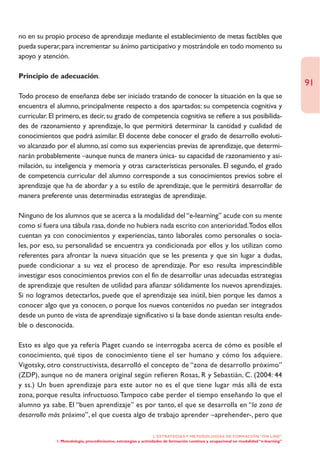 no en su propio proceso de aprendizaje mediante el establecimiento de metas factibles que
pueda superar, para incrementar su ánimo participativo y mostrándole en todo momento su
apoyo y atención.

Principio de adecuación.
                                                                                                                                       91
Todo proceso de enseñanza debe ser iniciado tratando de conocer la situación en la que se
encuentra el alumno, principalmente respecto a dos apartados: su competencia cognitiva y
curricular. El primero, es decir, su grado de competencia cognitiva se refiere a sus posibilida-
des de razonamiento y aprendizaje, lo que permitirá determinar la cantidad y cualidad de
conocimientos que podrá asimilar. El docente debe conocer el grado de desarrollo evoluti-
vo alcanzado por el alumno, así como sus experiencias previas de aprendizaje, que determi-
narán probablemente –aunque nunca de manera única- su capacidad de razonamiento y asi-
milación, su inteligencia y memoria y otras características personales. El segundo, el grado
de competencia curricular del alumno corresponde a sus conocimientos previos sobre el
aprendizaje que ha de abordar y a su estilo de aprendizaje, que le permitirá desarrollar de
manera preferente unas determinadas estrategias de aprendizaje.

Ninguno de los alumnos que se acerca a la modalidad del “e-learning” acude con su mente
como si fuera una tábula rasa, donde no hubiera nada escrito con anterioridad.Todos ellos
cuentan ya con conocimientos y experiencias, tanto laborales como personales o socia-
les, por eso, su personalidad se encuentra ya condicionada por ellos y los utilizan como
referentes para afrontar la nueva situación que se les presenta y que sin lugar a dudas,
puede condicionar a su vez el proceso de aprendizaje. Por eso resulta imprescindible
investigar esos conocimientos previos con el fin de desarrollar unas adecuadas estrategias
de aprendizaje que resulten de utilidad para afianzar sólidamente los nuevos aprendizajes.
Si no logramos detectarlos, puede que el aprendizaje sea inútil, bien porque les damos a
conocer algo que ya conocen, o porque los nuevos contenidos no puedan ser integrados
desde un punto de vista de aprendizaje significativo si la base donde asientan resulta ende-
ble o desconocida.

Esto es algo que ya refería Piaget cuando se interrogaba acerca de cómo es posible el
conocimiento, qué tipos de conocimiento tiene el ser humano y cómo los adquiere.
Vigotsky, otro constructivista, desarrolló el concepto de “zona de desarrollo próximo”
(ZDP), aunque no de manera original según refieren Rosas, R y Sebastián, C. (2004: 44
y ss.) Un buen aprendizaje para este autor no es el que tiene lugar más allá de esta
zona, porque resulta infructuoso.Tampoco cabe perder el tiempo enseñando lo que el
alumno ya sabe. El “buen aprendizaje” es por tanto, el que se desarrolla en “la zona de
desarrollo más próximo”, el que cuesta algo de trabajo aprender –aprehender-, pero que

                                                                  2. ESTRATEGÍAS Y METODOLOGÍAS DE FORMACIÓN “ON LINE”
             1. Metodología, procedimientos, estrategias y actividades de formación continua y ocupacional en modalidad “e-learning”
 