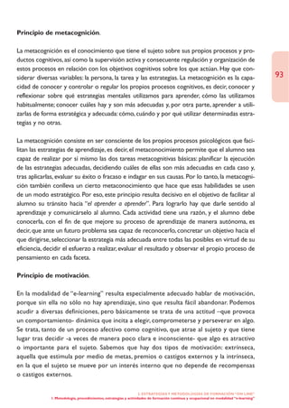 Principio de metacognición.

La metacognición es el conocimiento que tiene el sujeto sobre sus propios procesos y pro-
ductos cognitivos, así como la supervisión activa y consecuente regulación y organización de
estos procesos en relación con los objetivos cognitivos sobre los que actúan. Hay que con-
siderar diversas variables: la persona, la tarea y las estrategias. La metacognición es la capa-                                       93
cidad de conocer y controlar o regular los propios procesos cognitivos, es decir, conocer y
reflexionar sobre qué estrategias mentales utilizamos para aprender, cómo las utilizamos
habitualmente; conocer cuáles hay y son más adecuadas y, por otra parte, aprender a utili-
zarlas de forma estratégica y adecuada: cómo, cuándo y por qué utilizar determinadas estra-
tegias y no otras.

La metacognición consiste en ser consciente de los propios procesos psicológicos que faci-
litan las estrategias de aprendizaje, es decir, el metaconocimiento permite que el alumno sea
capaz de realizar por sí mismo las dos tareas metacognitivas básicas: planificar la ejecución
de las estrategias adecuadas, decidiendo cuáles de ellas son más adecuadas en cada caso y,
tras aplicarlas, evaluar su éxito o fracaso e indagar en sus causas. Por lo tanto, la metacogni-
ción también conlleva un cierto metaconocimiento que hace que esas habilidades se usen
de un modo estratégico. Por eso, este principio resulta decisivo en el objetivo de facilitar al
alumno su tránsito hacia “el aprender a aprender”. Para lograrlo hay que darle sentido al
aprendizaje y comunicárselo al alumno. Cada actividad tiene una razón, y el alumno debe
conocerla, con el fin de que mejore su proceso de aprendizaje de manera autónoma, es
decir, que ante un futuro problema sea capaz de reconocerlo, concretar un objetivo hacia el
que dirigirse, seleccionar la estrategia más adecuada entre todas las posibles en virtud de su
eficiencia, decidir el esfuerzo a realizar, evaluar el resultado y observar el propio proceso de
pensamiento en cada faceta.

Principio de motivación.

En la modalidad de “e-learning” resulta especialmente adecuado hablar de motivación,
porque sin ella no sólo no hay aprendizaje, sino que resulta fácil abandonar. Podemos
acudir a diversas definiciones, pero básicamente se trata de una actitud –que provoca
un comportamiento- dinámica que incita a elegir, comprometerse y perseverar en algo.
Se trata, tanto de un proceso afectivo como cognitivo, que atrae al sujeto y que tiene
lugar tras decidir -a veces de manera poco clara e inconsciente- que algo es atractivo
o importante para el sujeto. Sabemos que hay dos tipos de motivación: extrínseca,
aquella que estimula por medio de metas, premios o castigos externos y la intrínseca,
en la que el sujeto se mueve por un interés interno que no depende de recompensas
o castigos externos.

                                                                  2. ESTRATEGÍAS Y METODOLOGÍAS DE FORMACIÓN “ON LINE”
             1. Metodología, procedimientos, estrategias y actividades de formación continua y ocupacional en modalidad “e-learning”
 