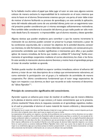 Se ha hablado mucho sobre el papel que debe jugar el tutor en este caso, algunos autores
     colocan de manera exclusiva la responsabilidad de la motivación en el tutor, mientras que
     otros lo hacen en el alumno. Sinceramente creemos que por una parte, el tutor debe tratar
     de motivar al alumno facilitando su proceso de aprendizaje y en este sentido, la aplicación,
     tanto del método adecuado como de una actividad idónea, junto con un seguimiento tuto-
94   rial proactivo pueden considerarse por sí mismas estrategias suficientemente motivadoras.
     Pero también debe considerarse la actuación del alumno, ya que nadie puede ser sólo moti-
     vado desde fuera. Es necesario –e imprescindible- que el alumno necesite y desee aprender.

     Algunas tácticas que pueden emplearse para contribuir a que los tutores incremente la
     motivación de sus alumnos pueden consistir en preservar la propia motivación, a pesar de
     las condiciones coyunturales, dar a conocer los objetivos de la actividad docente, conocer
     sus intereses, no sólo formativos, sino incluso laborales o personales y en consecuencia pro-
     porcionarles actividades que resulten significativas e interesantes para ellos y que puedan
     aplicar de manera inmediata, de forma que revelen su utilidad. El “e-learning” facilita enor-
     memente el aprendizaje cooperativo mediante el correo electrónico, los chats o los foros.
     En este sentido, la interacción alumno-alumno favorece y motiva hacia el aprendizaje porque
     al tratar de enseñar también se aprende.

     También puede resultar de utilidad no esperar cambios inmediatos, valorar el esfuerzo del
     alumno y tratar de ser más descriptivos de su trabajo que eminentemente valorativos, así
     como estimular la participación con el grupo y la realización de actividades de manera
     cooperativa. Por último consideramos fundamental que el tutor tenga expectativas de
     logro con respecto a sus alumnos, es decir que recuerde en todo momento el denomina-
     do “efecto Pigmalion”12.

     Principio de construcción significativa del conocimiento.

     Aprender supone un esfuerzo para tratar de resolver el conflicto que de manera didáctica
     se le plantea al alumno entre lo que conoce y el nuevo conocimiento que se le presenta.
     ¿Cómo resolverlo? Hasta ahora, la respuesta consistía en el aprendizaje repetitivo, median-
     te el cual se presentaba al alumno el nuevo material de manera arbitraria y desconectada
     12. Pigmalión fue el creador de la Venus del Nilo. Buscaba el ideal de la mujer perfecta, el ideal, y cuenta la leyenda que la pie-
     dra tomó vida. La leyenda viene a decir que lo que se espera es lo que se recibe.
     Las expectativas de los padres con respecto a sus hijos, de los profesores con sus alumnos o de los directivos con sus subor-
     dinados tienden a cumplirse. Para confirmarlo, Rosenthal realizó el experimento que lleva su nombre. En una escuela de for-
     mación profesional realizó un cuestionario de inteligencia a los alumnos de varias clases. Sin corregirlo, Rosenthal seleccionó
     un 20% de alumnos de cada clase y les dijo a los profesores que ese porcentaje era superior al resto y que sin duda obten-
     drían mejores calificaciones en los estudios. A final de curso dicho grupo de alumnos había mejorado respecto a sus compa-
     ñeros en cuatro puntos su cociente intelectual. El Efecto Pigmalión viene a decir que cuanto más se espera de una persona,
     mayor es su rendimiento, algo que se produce porque se tiende a proporcionarle –a veces de manera inconsciente- un mejor
     clima emocional, mas formación e información, etc. en suma, se le ofrecen más oportunidades.


     2. ESTRATEGÍAS Y METODOLOGÍAS DE FORMACIÓN “ON LINE”
     1. Metodología, procedimientos, estrategias y actividades de formación continua y ocupacional en modalidad “e-learning”
 