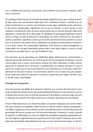 con su realidad para que fuera asumido por este confiando en la actuación mecánica, repe-
titiva y constante.

Sin embargo, desde el punto de vista del aprendizaje significativo, para que un alumno apren-
da algo nuevo, este conocimiento debe tener dos condiciones: interés y sentido. Si es así,
podrá incardinarlo en su anterior conocimiento, si tiene algún significado, podrá relacionar-                                           95
lo de manera comprensible y significativa con lo que ya conoce, y si tiene interés se verá
impelido a conectarlo. Es decir, el nuevo conocimiento que se trata de aprender debe tener
significado e interés para él, es decir, debe ser significativo. El aprendizaje significativo tiene la
enorme ventaja, no sólo de favorecer el aprendizaje con menor esfuerzo, sino de ayudar al
alumno a aprender a aprender, es decir, que el alumno aprenda de manera autónoma a cons-
truir o re-construir de manera activa y significativa sus propios conocimientos al encontrar-
se con otros nuevos. En el aprendizaje significativo cada alumno se siente protagonista –y
responsable- de su propio aprendizaje, porque sabe lo que quiere lograr, y conoce en cada
momento lo que debe hacer y con qué finalidad lo hace.

Para favorecer que el aprendizaje sea significativo deben detectarse los conocimientos y
experiencias previas del alumno, con el fin de partir de sus necesidades e intereses y de esta
manera lograr que el nuevo conocimiento conecte con ellos, reforzando su lógica interna,
separando lo esencial de lo secundario y estableciendo una relación ajustada a lo que el
alumno ya conoce, por lo que la participación activa del alumno en el proceso resulta fun-
damental no sólo para conectar el conocimiento anterior con el nuevo, sino para propor-
cionar referencias sobre los que basar la memoria comprensiva para lograr abordar a par-
tir de ella nuevos aprendizajes.

Principio de interacción.

Unos de los puntos más débiles de la educación a distancia, y en concreto del “e-learning” lo cons-
tituye el aislamiento del alumno, por eso resulta fundamental favorecer la comunicación, y tanto en
el sentido tutor-alumno como en el de alumno-alumno. El aprendizaje no sólo tiene lugar de mane-
ra individual, sino social. El tutor debe convertirse en animador del proceso de comunicación.

El tutor debe relacionarse con el alumno, desde una postura respetuosa, sin acortar distan-
cias, pero tampoco sin alargarlas, y debe hacerlo no sólo de manera reactiva, contestando a
sus dudas y sugerencias, sino proactiva, es decir, interesándose por la marcha del proceso de
aprendizaje del alumno, aunque con una frecuencia adecuada, ni excesiva, ni escasa, tratando
de detectar sus dificultades a la hora de realizar las actividades propuestas, planteando nue-
vos interrogantes, sugiriendo lecturas y ejercicios, etc. Ha de cuidar la redacción de sus men-
sajes, estructurándolos adecuadamente para que no sean excesivamente largos, no abusan-

                                                                   2. ESTRATEGÍAS Y METODOLOGÍAS DE FORMACIÓN “ON LINE”
              1. Metodología, procedimientos, estrategias y actividades de formación continua y ocupacional en modalidad “e-learning”
 