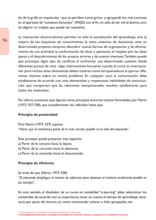 do de la grafía en mayúsculas –que se perciben como gritos- y agrupando los más comunes
     en el apartado de “cuestiones frecuentes” (FAQS) con el fin, no sólo de ser útil al alumno, sino
     de aligerar un trabajo que puede ser repetitivo.

     La interacción alumno-alumno permite no sólo la socialización del aprendizaje, sino la
96   mejora de los esquemas de conocimiento, la toma colectiva de decisiones ante un
     determinado proyecto conjunto, descubrir nuevas formas de organización y de afronta-
     miento de una actividad, la confrontación de ideas y opiniones, el respeto por las ideas
     ajenas y el descubrimiento de los propios errores y de nuevos intereses.También puede
     que provoque algún tipo de conflicto al confrontar una determinada cuestión desde
     diferentes puntos de vista –algo relativamente frecuente cuando el curso es internacio-
     nal- pero incluso estas disonancias deben tratarse como enriquecedoras al aportar dife-
     rentes visiones sobre un mismo problema. En cualquier caso, la comunicación debe
     establecerse de acuerdo con unas elementales y respetuosas habilidades de comunica-
     ción que comporten que las relaciones interpersonales resulten satisfactorias para
     todos los implicados.

     Por último, anotamos aquí algunos otros principios entre los catorce formulados por Nerici
     (1973: 357-358), que complementan los referidos hasta aquí.

     Principio de proximidad.

     Para Nerici (1973: 357) supone:
     “Hacer que la enseñanza parta de lo más cercano posible en la vida del educando”.

     Este principio puede presentar tres aspectos:
     a) Partir de lo cercano hacia lo lejano.
     b) Partir de lo concreto hacia lo abstracto.
     c) Partir de lo conocido hacia lo desconocido.

     Principio de eficiencia.

     Se trata de que (Nerici, 1973: 358)
     “El educando despliegue el mínimo de esfuerzos para alcanzar el máximo rendimiento posible en
     los estudios”.

     En este sentido, el diseñador de un curso en modalidad “e-learning” debe seleccionar los
     contenidos de acuerdo con su importancia, tener en cuenta el tiempo de aprendizaje nece-
     sario por parte del alumno, así como recomendar enlaces o links apropiados, etc.

     2. ESTRATEGÍAS Y METODOLOGÍAS DE FORMACIÓN “ON LINE”
     1. Metodología, procedimientos, estrategias y actividades de formación continua y ocupacional en modalidad “e-learning”
 