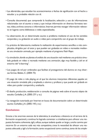 • Las efemérides, que estudian los acontecimientos o fechas de significación con el hecho a
  estudiar y su probable relación con él.

• Consulta documental, que comprende la localización, selección y uso de informaciones
  relacionadas con el asunto a tratar, y que incluye información en diversos formatos: tex-
  tos, vídeo, archivos sonoros o informáticos. Internet permite recoger información relevan-                                           101
  te en lugares como bibliotecas o webs especializadas.

• La observación, de un determinado asunto o problema mediante el uso de los sentidos
  corporales y su grabación en audio o vídeo para compartirlo con el grupo de trabajo.

• La práctica de laboratorio, mediante la realización de experimentos sencillos o más com-
  plicados, dirigidos por el tutor, y que pueden ser grabados en vídeo o recreados median-
  te una simulación animada, por ejemplo mediante el programa Flash Player.

• La simulación, donde se plantea el análisis de una situación real mediante una práctica simu-
  lada grabada en vídeo o recreada mediante una animación, algo muy factible y útil en el
  entorno del “e-learning”.

• Los juegos de rol por ordenador, que facilitan el protagonismo del alumno en muy diver-
  sas formas. Bebáis, C. (2004: 73)

• El juego de roles o role playing, en el que los alumnos interpretan diferentes papeles en
  una situación simulada: jefe y empleado, o alumno y profesor, y que puede ser grabada en
  vídeo para poder compartirla y analizarla.

• El diseño, producción, reelaboración o consulta de páginas web sobre el asunto objeto de
  estudio. Carballar, J.A. (2005: 271 y ss.)

• La navegación tutorizada por Internet en busca de documentación sobre un determinado
  asunto. Carballar, J.A. (2005: 143 y ss.)

Conclusiones

Gracias a los enormes avances de la telemática, la enseñanza a distancia en el terreno de la
formación ocupacional y contínua ha logrado comenzar a cristalizarse para ofrecer una res-
puesta formativa coherente, ágil y eficaz, aunque todavía quede un largo y ancho camino por
recorrer. En un entorno cada vez más competitivo, crece la necesidad de ofrecer una res-
puesta adecuada y ágil a la formación, tanto ocupacional como contínua, tanto de los emple-

                                                                  2. ESTRATEGÍAS Y METODOLOGÍAS DE FORMACIÓN “ON LINE”
             1. Metodología, procedimientos, estrategias y actividades de formación continua y ocupacional en modalidad “e-learning”
 
