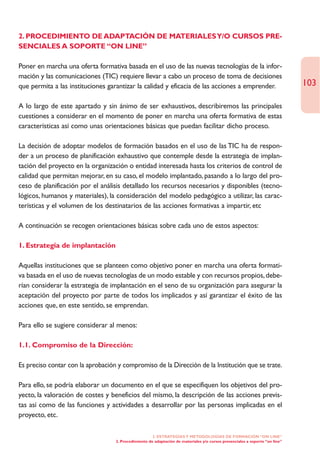 2. PROCEDIMIENTO DE ADAPTACIÓN DE MATERIALES Y/O CURSOS PRE-
SENCIALES A SOPORTE “ON LINE”

Poner en marcha una oferta formativa basada en el uso de las nuevas tecnologías de la infor-
mación y las comunicaciones (TIC) requiere llevar a cabo un proceso de toma de decisiones
que permita a las instituciones garantizar la calidad y eficacia de las acciones a emprender.                                 103

A lo largo de este apartado y sin ánimo de ser exhaustivos, describiremos las principales
cuestiones a considerar en el momento de poner en marcha una oferta formativa de estas
características así como unas orientaciones básicas que puedan facilitar dicho proceso.

La decisión de adoptar modelos de formación basados en el uso de las TIC ha de respon-
der a un proceso de planificación exhaustivo que contemple desde la estrategia de implan-
tación del proyecto en la organización o entidad interesada hasta los criterios de control de
calidad que permitan mejorar, en su caso, el modelo implantado, pasando a lo largo del pro-
ceso de planificación por el análisis detallado los recursos necesarios y disponibles (tecno-
lógicos, humanos y materiales), la consideración del modelo pedagógico a utilizar, las carac-
terísticas y el volumen de los destinatarios de las acciones formativas a impartir, etc

A continuación se recogen orientaciones básicas sobre cada uno de estos aspectos:

1. Estrategia de implantación

Aquellas instituciones que se planteen como objetivo poner en marcha una oferta formati-
va basada en el uso de nuevas tecnologías de un modo estable y con recursos propios, debe-
rían considerar la estrategia de implantación en el seno de su organización para asegurar la
aceptación del proyecto por parte de todos los implicados y así garantizar el éxito de las
acciones que, en este sentido, se emprendan.

Para ello se sugiere considerar al menos:

1.1. Compromiso de la Dirección:

Es preciso contar con la aprobación y compromiso de la Dirección de la Institución que se trate.

Para ello, se podría elaborar un documento en el que se especifiquen los objetivos del pro-
yecto, la valoración de costes y beneficios del mismo, la descripción de las acciones previs-
tas así como de las funciones y actividades a desarrollar por las personas implicadas en el
proyecto, etc.

                                                      2. ESTRATEGÍAS Y METODOLOGÍAS DE FORMACIÓN “ON LINE”
                                   2. Procedimiento de adaptación de materiales y/o cursos presenciales a soporte “on line”
 