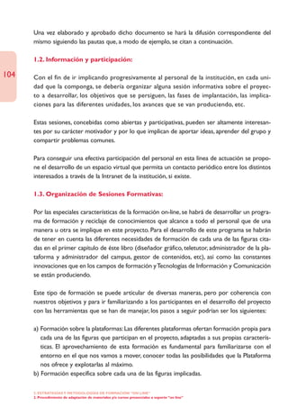 Una vez elaborado y aprobado dicho documento se hará la difusión correspondiente del
      mismo siguiendo las pautas que, a modo de ejemplo, se citan a continuación.

      1.2. Información y participación:

104   Con el fin de ir implicando progresivamente al personal de la institución, en cada uni-
      dad que la componga, se debería organizar alguna sesión informativa sobre el proyec-
      to a desarrollar, los objetivos que se persiguen, las fases de implantación, las implica-
      ciones para las diferentes unidades, los avances que se van produciendo, etc.

      Estas sesiones, concebidas como abiertas y participativas, pueden ser altamente interesan-
      tes por su carácter motivador y por lo que implican de aportar ideas, aprender del grupo y
      compartir problemas comunes.

      Para conseguir una efectiva participación del personal en esta línea de actuación se propo-
      ne el desarrollo de un espacio virtual que permita un contacto periódico entre los distintos
      interesados a través de la Intranet de la institución, si existe.

      1.3. Organización de Sesiones Formativas:

      Por las especiales características de la formación on-line, se habrá de desarrollar un progra-
      ma de formación y reciclaje de conocimientos que alcance a todo el personal que de una
      manera u otra se implique en este proyecto. Para el desarrollo de este programa se habrán
      de tener en cuenta las diferentes necesidades de formación de cada una de las figuras cita-
      das en el primer capítulo de éste libro (diseñador gráfico, teletutor, administrador de la pla-
      taforma y administrador del campus, gestor de contenidos, etc), así como las constantes
      innovaciones que en los campos de formación y Tecnologías de Información y Comunicación
      se están produciendo.

      Este tipo de formación se puede articular de diversas maneras, pero por coherencia con
      nuestros objetivos y para ir familiarizando a los participantes en el desarrollo del proyecto
      con las herramientas que se han de manejar, los pasos a seguir podrían ser los siguientes:

      a) Formación sobre la plataformas: Las diferentes plataformas ofertan formación propia para
         cada una de las figuras que participan en el proyecto, adaptadas a sus propias caracterís-
         ticas. El aprovechamiento de esta formación es fundamental para familiarizarse con el
         entorno en el que nos vamos a mover, conocer todas las posibilidades que la Plataforma
         nos ofrece y explotarlas al máximo.
      b) Formación específica sobre cada una de las figuras implicadas.

      2. ESTRATEGÍAS Y METODOLOGÍAS DE FORMACIÓN “ON LINE”
      2. Procedimiento de adaptación de materiales y/o cursos presenciales a soporte “on line”
 