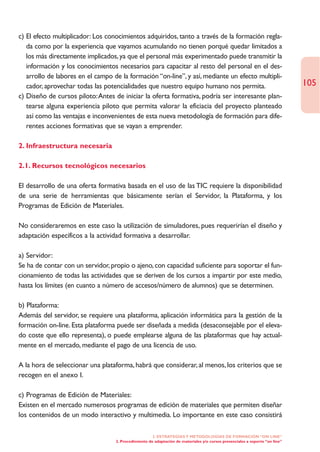 c) El efecto multiplicador: Los conocimientos adquiridos, tanto a través de la formación regla-
   da como por la experiencia que vayamos acumulando no tienen porqué quedar limitados a
   los más directamente implicados, ya que el personal más experimentado puede transmitir la
   información y los conocimientos necesarios para capacitar al resto del personal en el des-
   arrollo de labores en el campo de la formación “on-line”, y así, mediante un efecto multipli-
   cador, aprovechar todas las potencialidades que nuestro equipo humano nos permita.                                         105
c) Diseño de cursos piloto:Antes de iniciar la oferta formativa, podría ser interesante plan-
   tearse alguna experiencia piloto que permita valorar la eficiacia del proyecto planteado
   así como las ventajas e inconvenientes de esta nueva metodología de formación para dife-
   rentes acciones formativas que se vayan a emprender.

2. Infraestructura necesaria

2.1. Recursos tecnológicos necesarios

El desarrollo de una oferta formativa basada en el uso de las TIC requiere la disponibilidad
de una serie de herramientas que básicamente serían el Servidor, la Plataforma, y los
Programas de Edición de Materiales.

No consideraremos en este caso la utilización de simuladores, pues requerirían el diseño y
adaptación específicos a la actividad formativa a desarrollar.

a) Servidor:
Se ha de contar con un servidor, propio o ajeno, con capacidad suficiente para soportar el fun-
cionamiento de todas las actividades que se deriven de los cursos a impartir por este medio,
hasta los límites (en cuanto a número de accesos/número de alumnos) que se determinen.

b) Plataforma:
Además del servidor, se requiere una plataforma, aplicación informática para la gestión de la
formación on-line. Esta plataforma puede ser diseñada a medida (desaconsejable por el eleva-
do coste que ello representa), o puede emplearse alguna de las plataformas que hay actual-
mente en el mercado, mediante el pago de una licencia de uso.

A la hora de seleccionar una plataforma, habrá que considerar, al menos, los criterios que se
recogen en el anexo I.

c) Programas de Edición de Materiales:
Existen en el mercado numerosos programas de edición de materiales que permiten diseñar
los contenidos de un modo interactivo y multimedia. Lo importante en este caso consistirá

                                                      2. ESTRATEGÍAS Y METODOLOGÍAS DE FORMACIÓN “ON LINE”
                                   2. Procedimiento de adaptación de materiales y/o cursos presenciales a soporte “on line”
 