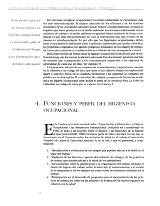 Por otro lado, la higiene ocupacional y 10s temas ambientales se encuentran cada
  vez mas interrelacionadas. El manejo adecuado de 10s efluentes y de 10s residuos
  resultantes de las actividades laborales puede reducir considerablemente el impacto
  negativo que estos producen en el medio ambiente. Las acciones relacionadas con el
  ambiente de trabajo y el medio ambiente en general deben realizarse de forma coor-
  dinada, ya que ellas frecuentemente, no solo se superponen sino que el exito de las
  mismas es interdependiente. Es por ello que 10s higienistas ocupacionales deben
  tener conocirnientos suficientes sobre cuestiones ambientales para poder identificar
  10s problemas originados por agentes peligrosos emanados de 10s lugares de trabajo,
  asi como para tomarlos en consideraci6n en el diseiio de las estrategias de control.
      Para poder ejercer de forma eficaz la higiene ocupacional es necesario que el pro-
- fesional tenga una formacion academics adecuada. Este documento presenta una lista
  de materias que corresponden a 10s conocimientos requeridos y 10s objetivos de
i aprendizaje de cada uno de ellas (ver capitulo 5).
      Una profesion, ademas de un conjunto de conocimientos y experiencias, consiste
  en la adhesion a un codigo de etica que tiene como objetivo d e f d las responsabili-
  dades y aspectos eticos de la conducta profesional y asi aumentar la confianza del
  publico en su desempeiio. El curriculum de cualquier programa de formacion acade-
  mica en higiene ocupacional debe incluir el tema de la conducta etica. L IOHA ha
                                                                             a
  elaborado un codigo de etica que se expone en el anexo 2.




          n la Conferencia Internacional sobre "Capacitacion y Educacion en Higiene
          Ocupacional: Una Perspectiva Internacional", realizada en Luxemburgo en
          1986, se llego a un acuerdo sobre el alcance y las funciones de la higiene
          ocupacional (ACGIH, 1988).L mayor parte de ellas coinciden con las que se
                                       a
   mencionan en el Convenio sobre 10s servicios de salud en el trabajo (Convencion
   Numero 161, parte 11. Funciones, Articulo 5) de la OIT, y que se presentan a conti-
   nuacion:

      1. "Identification y evaluacion de 10s riesgos que pueden afectar a la salud en el
         lugar del trabajo" .
      2. "Vigilancia de 10s factores y agentes del ambiente de trabajo y de las practicas
         de trabajo que pueden afectar a la salud de 10s trabajadores".
      3. "Asesoramiento sobre la planificacion y la organizacion del trabajo, incluido el
         diseiio de lugares del trabajo, sobre la seleccion, el mantenimiento y el estado
         de la maquinaria y de 10s equipos asi como sobre las sustancias utilizadas en el
         trabajo".
      4. "Participation en el desarrollo de programas para el mejoramiento de las prac-
         ticas de trabajo, asi como en las pruebas y la evaluacion de nuevos equipos, en
         relacion con la salud.
 