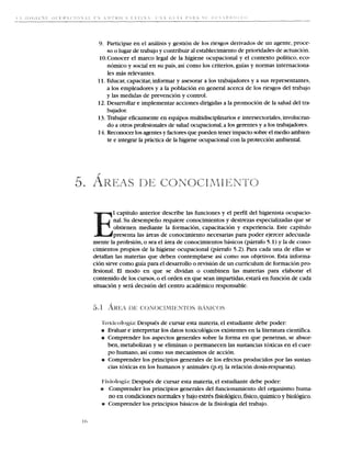 9. Participar en el analisis y gestion de 10s riesgos derivados de un agente,proce-
     so o lugar de trabajo y contribuir a establecimientode prioridades de actuation.
                                          1
 10.Conocer el marco legal de la higiene ocupacional y el context0 politico, eco-
     nomic~ social en su pais, asi como 10s criterios, guias y normas internaciona-
              y
     les mas relevantes.
 11. Educar, capacitar,informar y asesorar a 10s trabajadores y a sus representantes,
     a 10s empleadores y a la poblacion en general acerca de 10s riesgos del trabajo
     y las medidas de prevencion y control.
 12. Desarrollar e implementar acciones dirigidas a la promocion de la salud del tra-
     bajador.
 13.Trabajar eficazmente en equipos multidisciplinarios e intersectoriales,involucran-
     do a otros profesionales de salud ocupacional,a 10s gerentes y a 10s trabajadores.
 14. Reconocer 10s agentes y factores que pueden tener impact0 sobre el medio ambien-
     te e integrar la prictica de la higiene ocupacional con la proteccion arnbiental.




        1 capitulo anterior describe las funciones y el perfil del higienista ocupacio-
        nal. Su desempeiio requiere conocimientos y destrezas especializadas que se
        obtienen mediante la formacion, capacitacion y experiencia. Este capitulo
        presenta las areas de conocimiento necesarias para poder ejercer adecuada-
mente la profesion, o sea el area de conocimientos basicos (parrafo 5.1) y la de cono-
cimientos propios de la higiene ocupacional (parrafo 5.2). Para cada una de ellas se
detallan las materias que deben contemplarse asi como sus objetivos. Esta informa-
cion sirve como guia para el desarrollo o revision de un curriculum de formacion pro-
fesional. El mod0 en que se dividan o combinen las materias para elaborar el
contenido de 10s cursos,o el orden en que Sean impartidas,estara en funcion de cada
situacion y sera decision del centro academic0 responsable.




               ;L: Despues de   cursar esta materia, el estudiante debe poder:
   r Evaluar e interpretar 10s datos toxicologicos existentes en la literatura cientifica.
   r Comprender 10s aspectos generales sobre la forma en que penetran, se absor-
     ben, metabolizan y se eliminan o permanecen las sustancias toxicas en el cuer-
     po hurnano, asi como sus mecanismos de accion.
   r Comprender 10s principios generales de 10s efectos producidos por las sustan-
     cias toxicas en 10s humanos y animales (p.ej. la relacion dosis-respuesta).

           is: Despues de cursar esta materia, el estudiante debe poder:
   r Comprender 10s principios generales del funcionamiento del organism0 huma-
     no en condiciones normales y bajo estres fisiologico,fisico,quimico y biologico.
   ~rComprender 10s principios basicos de la fisiologia del trabajo.
 