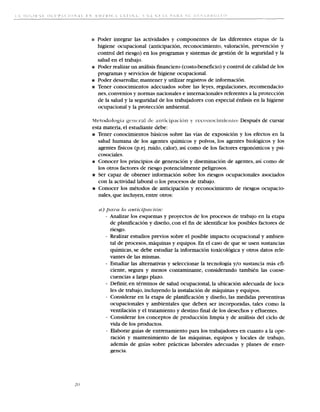 a Poder integrar las actividades y componentes de las diferentes etapas de la
     higiene ocupacional (anticipacion, reconocimiento, valoracion, prevencion y
     control del riesgo) en 10s programas y sistemas de gestion de la seguridad y la
     salud en el trabajo.
ots Poder realizar un analisis financier0 (costo-beneficio) y control de calidad de 10s
     programas y servicios de higiene ocupacional.
rrr: Poder desarrollar, mantener y utilizar registros de informacion.
ar Tener conocimientos adecuados sobre las leyes, regulaciones, recomendacio-
     nes, convenios y normas nacionales e internacionales referentes a la proteccion
     de la salud y la seguridad de 10s trabajadores con especial enfasis en la higiene
     ocupacional y la proteccion ambiental.


esta materia, el estudiante debe:
EI Tener conocimientos basicos sobre las vias de exposicion y 10s efectos en la
   salud humana de 10s agentes quimicos y polvos, 10s agentes biologicos y 10s
   agentes fisicos (p.ej. ruido, calor), asi como de 10s factores ergonomicos y psi-
   cosociales.
D Conocer 10s principios de generacion y diseminacion de agentes, asi como de
   10s otros factores de riesgo potencialmente peligrosos.
a Ser capaz de obtener informacion sobre 10s riesgos ocupacionales asociados
   con la actividad laboral o 10s procesos de trabajo.
R Conocer 10s metodos de anticipacion y reconocimiento de riesgos ocupacio-
   nales, que incluyen,entre otros:


      - Analizar 10s esquemas y proyectos de 10s procesos de trabajo en la etapa
        de ~ l a ~ c a c i y diseiio, con el fin de identificar 10s posibles factores de
                           on
        riesgo.
      - Realizar estudios previos sobre el posible impact0 ocupacional y ambien-
        tal de procesos, maquinas y equipos. En el caso de que se usen sustancias
        quimicas, se debe estudiar la informacion toxicologica y otros datos rele-
        vantes de las mismas.
      - Estudiar las alternativas y seleccionar la tecnologia y/o sustancia mas efi-
        ciente, segura y menos contaminante, considerando tambien las conse-
        cuencias a largo plazo.
      - Defmir, en terminos de salud ocupacional, la ubicacion adecuada de loca-
        les de trabajo, incluyendo la instalacion de maquinas y equipos.
      - Considerar en la etapa de planificacion y diseiio, las medidas preventivas
        ocupacionales y ambientales que deben ser incorporadas, tales como la
        ventilacion y el tratamiento y destino fmal de 10s desechos y efluentes.
      - Considerar 10s conceptos de produccion lirnpia y de analisis del ciclo de
        vida de 10s productos.
      - Elaborar guias de entrenamiento para 10s trabajadores en cuanto a la ope-
        ration y mantenirniento de las maquinas, equipos y locales de trabajo,
        ademas de guias sobre prkcticas laborales adecuadas y planes de emer-
        gencia.
 