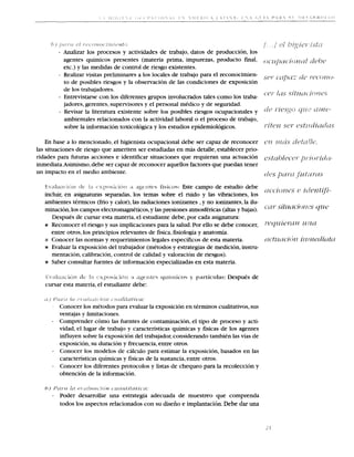 - Analizar 10s procesos y actividades de trabajo, datos de produccion, 10s
               agentes quimicos presentes (materia prima, impurezas, product0 fmal,
               etc.) y las medidas de control de riesgo existentes.
             - Realizar visitas preliminares a 10s locales de trabajo para el reconocimien-
               to de posibles riesgos y la observation de las condiciones de exposicion
               de 10s trabajadores.
             - Entrevistarse con 10s diferentes grupos involucrados tales como 10s traba-
               jadores, gerentes, supervisores y el personal medico y de seguridad.
             - Revisar la literatura existente sobre 10s posibles riesgos ocupacionales y
               ambientales relacionados con la actividad laboral o el proceso de trabajo,
               sobre la informacion toxicologica y 10s estudios epidemiologicos.

    En base a lo mencionado, el higienista ocupacional debe ser capaz de reconocer
las situaciones de riesgo que ameriten ser estudiadas en mas detalle, establecer prio-
ridades para futuras acciones e identificar situaciones que requiem una actuacion
inmediata.Asimismo,   debe ser capaz de reconocer aquellos factores que puedan tener
un impact0 en el medio ambiente.

     *rilttr+ 1 4 - 9 1 s f 4        -c*              * J$$~'nta(-*x * l i ~<as- Este campo de estudio debe
                              r c i > ~ *  r ~ S < >,a ' ~

   incluir, en asignaturas separadas, 10s temas sobre el ruido y las vibraciones, 10s
   ambientes termicos (frio y calor), las radiaciones ionizantes ,y no ionizantes,la ilu-
   minacion, 10s campos electromagneticos,y las presiones atmosfericas (altas y bajas).
      Despues de cursar esta materia, el estudiante debe, por cada asignatura:
   r Reconocer el riesgo y sus implicaciones para la salud. Por ello se debe conocer,
      entre otros, 10s principios relevantes de fisica,fisiologia y anatomia.
   a Conocer las normas y requerimientos legales especificos de esta materia.
   n Evaluar la exposicion del trabajador (metodos y estrategias de medicion, instru-
      mentacion, calibracion, control de calidad y valoracion de riesgos).
   n Saber consultar fuentes de informacion especializadas en esta materia.




   a t / k n s e l y # re<     p t11*,11 I-:#n a ' f r $ / ~ i l l lu"B"
                                                                     ll
              Conocer 10s metodos para evaluar la exposicion en terminos cualitativos,sus
              ventajas y limitaciones.
         -    Comprender como las fuentes de contarninacion,el tip0 de proceso y acti-
              vidad, el lugar de trabajo y caracteristicas quimicas y fisicas de 10s agentes
              influyen sobre la exposicion del trabajador, considerando tambien las vias de
              exposicion, su duracion y frecuencia, entre otros.
         -    Conocer 10s modelos de calculo para estimar la exposicion, basados en las
              caracteristicas quimicas y fisicas de la sustancia, entre otros.
         -    Conocer 10s diferentes protocolos y listas de cheque0 para la recoleccion y
              obtencion de la informacion.

   83)   8'dlf'~t !
                  c
                  #          rJP   rlflN*r   ZrsN   t   B~CI#XIPIZ#IB'~
                                                                 PI,
         -    Poder desarrollar una estrategia adecuada de muestreo que comprenda
              todos 10s aspectos relacionados con su diseiio e implantacibn.Debe dar una
 