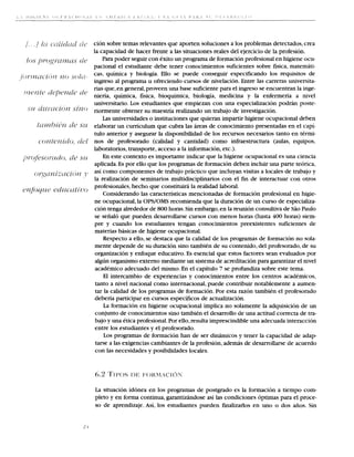 cion sobre temas relevantes que aporten soluciones a 10s problemas detectados, crea
la capacidad de hacer frente a las situaciones reales del ejercicio de la profesion.
    Para poder seguir con exito un programa de formacion profesional en higiene ocu-
pacional el estudiante debe tener conocimientos suficientes sobre fisica, matemati-
cas, quimica y biologia. Ello se puede conseguir especificando 10s requisitos de
ingreso a1 programa u ofreciendo cursos de nivelacion. Entre las carreras universita-
rias que, en general, proveen una base suficiente para el ingreso se encuentran la inge-
nieria, quimica, fisica, bioquimica, biologia, medicina y la enfermeria a nivel
universitario. Los estudiantes que empiezan con una especializacion podrhn poste-
riormente obtener su maestria realizando un trabajo de investigacion.
    Las universidades o instituciones que quieran impartir higiene ocupacional deben
elaborar un curriculum que cubra las areas de conocimiento presentadas en el capi-
tulo anterior y asegurar la disponibilidad de 10s recursos necesarios tanto en termi-
nos de profesorado (calidad y cantidad) como infraestructura (aulas, equipos,
laboratories, transporte, acceso a la informacion, etc.).
    En este context0 es importante indicar que la higiene ocupacional es una ciencia
aplicada. Es por ello que 10s programas de formacion deben incluir una parte teorica,
asi como componentes de trabajo prhctico que incluyan visitas a locales de trabajo y
la realizacion de seminarios multidisciplinarios con el fm de interactuar con otros
profesionales, hecho que constituiri la realidad laboral.
    Considerando las caracteristicas mencionadas de formacion profesional en higie-
ne ocupacional,la OPS/OMS recomienda que la duracion de un curso de especializa-
cion tenga alrededor de 800 horas. Sin embargo,en la reunion consultiva de Siio Paulo
 se senalo que pueden desarrollarse cursos con menos horas (hasta 400 horas) siem-
pre y cuando 10s estudiantes tengan conocimientos preexistentes suficientes de
 materias basicas de higiene ocupacional.
     Respecto a ello, se destaca que la calidad de 10s programas de formacion no sola-
 mente depende de su duracion sino tambien de su contenido, del profesorado,de su
 organization y enfoque educativo. Es esencial que estos factores Sean evaluados por
 algun organism0 externo mediante un sistema de acreditacion para garantizar el nivel
 academic0 adecuado del mismo. En el capitulo 7 se profundiza sobre este tema.
     El intercambio de experiencias y conocimientos entre 10s centros academicos,
 tanto a nivel nacional como internacional, puede contribuir notablemente a aumen-
 tar la calidad de 10s programas de formacion. Por esta razon tambien el profesorado
 deberia participar en cursos especificos de actualizacion.
     La formacion en higiene ocupacional implica no solamente la adquisicion de un
 conjunto de conocimientos sino tambien el desarrollo de una actitud correcta de tra-
 bajo y una etica profesional. Por ello,resulta imprescindible una adecuada interaccion
 entre 10s estudiantes y el profesorado.
     Los programas de formacion han de ser dinamicos y tener la capacidad de adap-
 tarse a las exigencias cambiantes de la profesion, ademas de desarrollarse de acuerdo
 con las necesidades y posibilidades locales.




L situacion idonea en 10s programas de postgrado es la formacion a tiempo com-
 a
pleto y en forma continua, garantizandose asi las condiciones optimas para el proce-
so de aprendizaje. Asi, 10s estudiantes pueden fmalizarlos en uno o dos afios. Sin
 