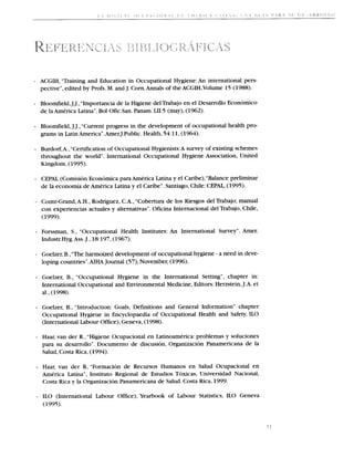 ACGIH, "Training and Education in Occupational Hygiene: An international pers-
    pective", edited by Profs. M. and J. Corn.Annals of the ACGIH,Volume 15 (1988).

    Bloomfield,J.J., "Importancia de la Higiene delTrabajo en el Desarrollo Economico
    de la America Latina".Bol 0fic.San. Panam. LII:5 (may), (1962).

    Bloomfield, J.J., "Current progress in the development of occupational health pro-
    grams in Latin America".Amer.J.Public. Health, 54:11,(1964).

    Burdorf,A.,"Certificationof Occupational Hygienists:A survey of existing schemes
    throughout the world". International Occupational Hygiene Association, United
    Kingdom, (1995).

    CEPAL (Comision Economica para America Latina y el Caribe),"Balance prelirninar
    de la economia de America Latina y el Caribe".Santiago, Chile: CEPAL, (1995).

    Conte-Grand,A.H., Rodriguez, C.A., "Cobertura de 10s Riesgos del Trabajo; manual
    con experiencias actuales y alternativas". Oficina Internacional del Trabajo, Chile,
    (1999).

    Forssman, S., "Occupational Health Institutes: An International Survey". Amer.
    1ndustr.Hyg.A~~.18:197, (1967).
                   J.,

    Goelzer,B.,"The harmoized development of occupational hygiene - a need in deve-
    loping countries".AIHA Journal (57), November, (1996).

    Goelzer, B., "Occupational Hygiene in the International Setting", chapter in:
    International Occupational and Environmental Medicine, Editors: Herzstein,J.A. et
    al., (1998).

    Goelzer, B., "Introduction: Goals, Definitions and General Information" chapter
    Occupational Hygiene in Encyclopaedia of Occupational Health and Safety, ILO
    (International Labour Office), Geneva, (1998).

    Haar, van der R., "Higiene Ocupacional en Latinoamerica: problemas y soluciones
    para su desarrollo". Documento de discusion, Organizacion Panamericana de la
    Salud, Costa Rica, (1994).

- Haar, van der R, "Formacion de Recursos Humanos en Salud Ocupacional en
    America Latina", Instituto Regional de Estudios Toxicas, Universidad Nacional,
    Costa Rica y la Organizacion Panamericana de Salud. Costa Rica, 1999.

-   ILO (International Labour Office), Yearbook of Labour Statistics, ILO Geneva
    (1995).
 